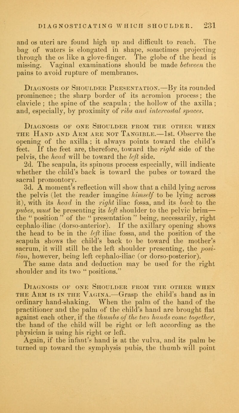 and os uteri are found high up and difficult to reach. The bag of waters is elongated in shape, sometimes projecting through the os like a glove-finger. The globe of the head is missing:. Vaginal examinations should be made between the pains to avoid rupture of membranes. Diagnosis of Shoulder Presentation.—By its rounded prominence; the sharp border of its acromion process; the clavicle ; the spine of the scapula; the hollow of the axilla; and, especially, by proximity of ribs and intercostal spaces. Diagnosis of one Shoulder from the other when the Hand and Arm are not Tangible.—1st. Observe the opening of the axilla ; it always points toward the child's feet. If the feet are, therefore, toward the right side of the pelvis, the head will be toward the left side. 2d, The scapula, its spinous process especially, will indicate whether the child's back is toward the pubes or toward the sacral promontory. 3d. A moment's reflection will show that a child lying across the pelvis (let the reader imagine himself to be lying across it), with its head in the right iliac fossa, and its back to the pubes, must be presenting its left shoulder to the pelvic brim— the  position  of the  presentation  being, necessarily, right cephalo-iliac (dorso-anterior). If the axillary opening shows the head to be in the left iliac fossa, and the position of the scapula shows the child's back to be toward the mother's sacrum, it will still be the left shoulder presenting, the posi- tion, however, being left cephalo-iliac (or dorso-posterior). The same data and deduction may be used for the right shoulder and its two  positions. Diagnosis of one Shoulder from the other when the Arm is in the Vagina.—Grasp the child's hand as in ordinary hand-shaking. When the palm of the hand of the practitioner and the palm of the child's hand are brought flat against each other, if the thumbs of the two hands come together, the hand of the child will be right or left according as the physician is using his right or left. Again, if the infant's hand is at the vulva, and its palm be turned up toward the symphysis pubis, the thumb will point