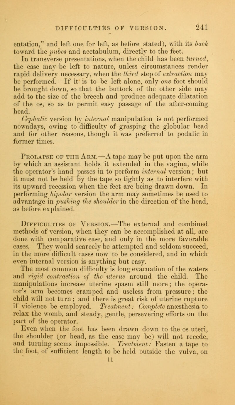 entation, and left one for left, as before stated), with its back toward the pubes and acetabulum, directly to the feet. In transverse presentations, when the child has been turned, the case may be left to nature, unless circumstances render rapid delivery necessary, when the third step of extraction may be performed. If it is to be left alone, only one foot should be brought down, so that the buttock of the other side may add to the size of the breech and produce adequate dilatation of the os, so as to permit easy passage of the after-coming head. Cephalic version by internal manipulation is not performed nowadays, owing to difficulty of grasping the globular head and for other reasons, though it was preferred to podalic in former times. Prolapse of the Arm.—A tape may be put upon the arm by which an assistant holds it extended in the vagina, while the operator's hand passes in to perform internal version; but it must not be held by the tape so tightly as to interfere with its upward recession when the feet are being drawn down. In performing bipolar version the arm may sometimes be used to advantage in pushing the shoulder in the direction of the head, as before explained. Difficulties of Version.—The external and combined methods of version, when they can be accomplished at all, are done with comparative ease, and only in the more favorable cases. They would scarcely be attempted and seldom succeed, in the more difficult cases now to be considered, and in which even internal version is anything but easy. The most common difficulty is long evacuation of the waters and rigid contraction of the uterus around the child. The manipulations increase uterine spasm still more; the opera- tor's arm becomes cramped and useless from pressure; the child will not turn; and there is great risk of uterine rupture if violence be employed. Treatment: Complete anaesthesia to relax the womb, and steady, gentle, persevering efforts on the part of the operator. Even when the foot has been drawn down to the os uteri, the shoulder (or head, as the case may be) will not recede, and turning seems impossible. Treatment: Fasten a tape to the foot, of sufficient length to be held outside the vulva, on U