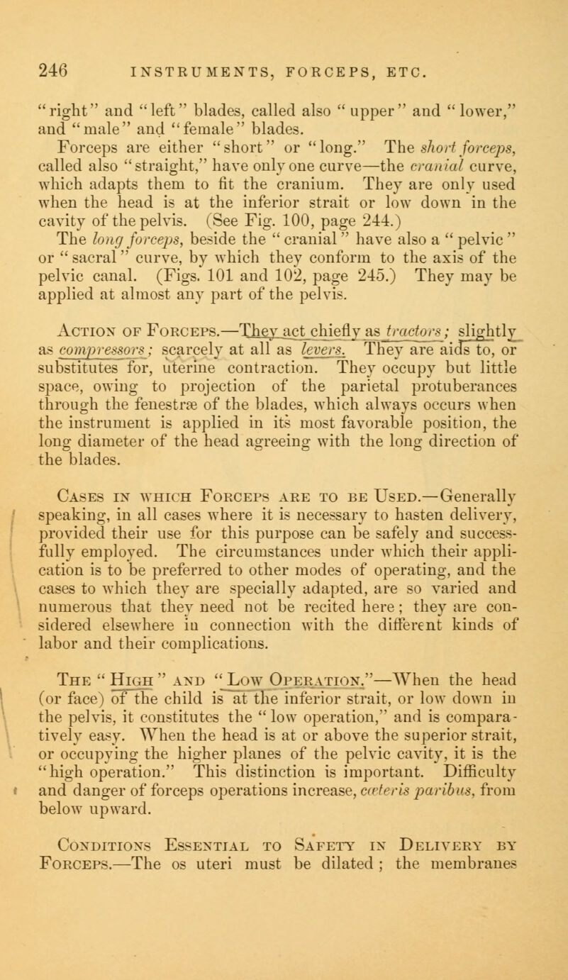 right and left blades, called also  upper and lower, and male and female blades. Forceps are either short or long. The short forceps, called also straight, have only one curve—the cranial curve, which adapts them to fit the cranium. They are only used when the head is at the inferior strait or low down in the cavity of the pelvis. (See Fig. 100, page 244.) The long forceps, beside the  cranial have also a  pelvic  or  sacral curve, by which they conform to the axis of the pelvic canal. (Figs. 101 and 102, page 245.) They may be applied at almost any part of the pelvis. Action of Forceps.—They_iict_chietly as tractors; slightly as compressors; scarcely at all as levers. They are aids to, or substitutes for, uterine contraction. They occupy but little space, owing to projection of the parietal protuberances through the fenestra of the blades, which always occurs when the instrument is applied in its most favorable position, the long diameter of the head agreeing with the long direction of the blades. Cases in which Forceps are to be Used.—Generally speaking, in all cases where it is necessary to hasten delivery, provided their use for this purpose can be safely and success- fully employed. The circumstances under which their appli- cation is to be preferred to other modes of operating, and the cases to which they are specially adapted, are so varied and numerous that they need not be recited here; they are con- sidered elsewhere iu connection with the different kinds of labor and their complications. The 'High' and Low Operation.—When the head (or face) of the child is at the inferior strait, or low down in the pelvis, it constitutes the low operation, and is compara- tively easy. When the head is at or above the superior strait, or occupying the higher planes of the pelvic cavity, it is the high operation. This distinction is important. Difficulty and danger of forceps operations increase, caierls jwibus, from below upward. Conditions Essential to Safety in Delivery by Forceps.—The os uteri must be dilated ; the membranes