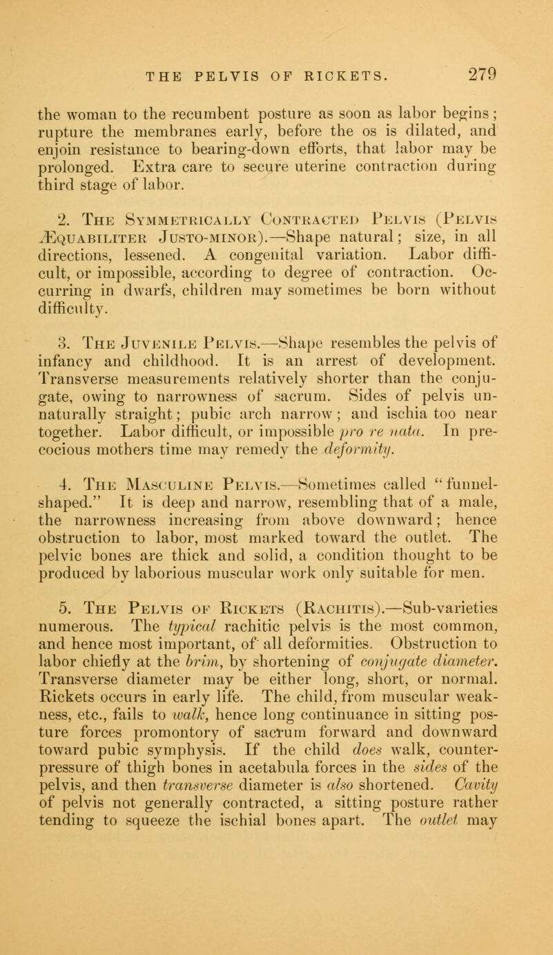 the woman to the recumbent posture as soon as labor begins; rupture the membranes early, before the os is dilated, and enjoin resistance to bearing-down efforts, that labor may be prolonged. Extra care to secure uterine contraction during third stage of labor. 2. The Symmetrically Contracted Pelvis (Pelvis iEQUABiLiTER Justo-minor).—Shape natural; size, in all directions, lessened. A congenital variation. Labor diffi- cult, or impossible, according to degree of contraction. Oc- curring in dwarfs, children may sometimes be born without difficulty. 3. The Juvenile Pelvis.—Shape resembles the pelvis of infancy and childhood. It is an arrest of development. Transverse measurements relatively shorter than the conju- gate, owing to narrowness of sacrum. Sides of pelvis un- naturally straight; pubic arch narrow ; and ischia too near together. Labor difficult, or impossible pro re nata. In pre- cocious mothers time may remedy the deformity. 4. The Masculine Pelvis.—Sometimes called funnel- shaped. It is deep and narrow, resembling that of a male, the narrowness increasing from above downward; hence obstruction to labor, most marked toward the outlet. The pelvic bones are thick and solid, a condition thought to be produced by laborious muscular work only suitable for men. 5. The Pelvis of Kickets (Rachitis).—Sub-varieties numerous. The typical rachitic pelvis is the most common, and hence most important, of all deformities. Obstruction to labor chiefly at the brim, by shortening of conjugate diameter. Transverse diameter may be either long, short, or normal. Rickets occurs in early life. The child, from muscular weak- ness, etc., fails to walk, hence long continuance in sitting pos- ture forces promontory of sacrum forward and downward toward pubic symphysis. If the child does walk, counter- pressure of thigh bones in acetabula forces in the sides of the pelvis, and then transverse diameter is also shortened. Cavity of pelvis not generally contracted, a sitting posture rather tending to squeeze the ischial bones apart. The outlet may