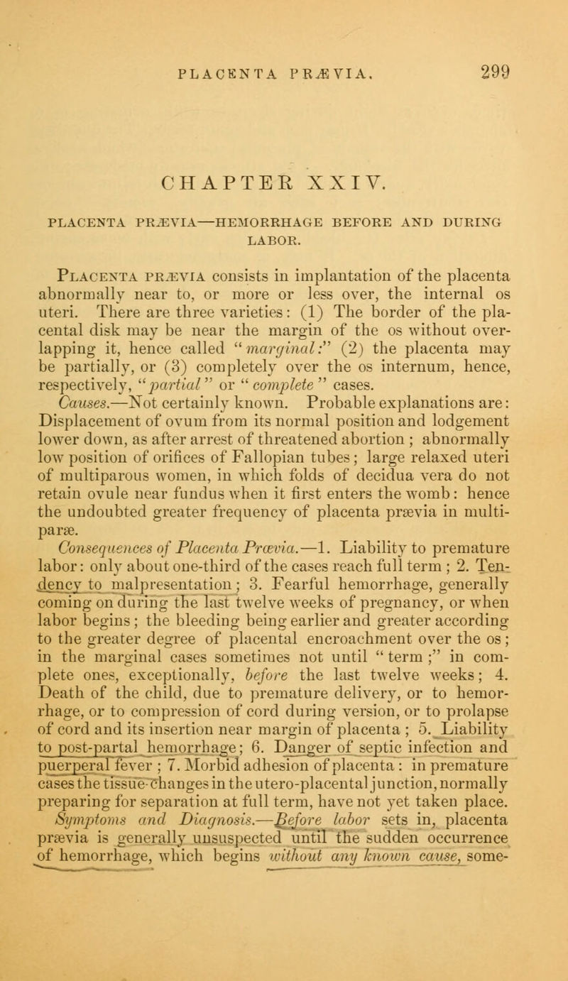 CHAPTER XXIV. PLACENTA PREVIA—HEMORRHAGE BEFORE AND DURING LABOR. Placenta pr.evia consists in implantation of the placenta abnormally near to, or more or less over, the internal os uteri. There are three varieties: (1) The border of the pla- cental disk may be near the margin of the os without over- lapping it, hence called marginal: (2) the placenta may be partially, or (3) completely over the os internum, hence, respectively, partial or complete cases. Causes.—Not certainly known. Probable explanations are: Displacement of ovum from its normal position and lodgement lower down, as after arrest of threatened abortion ; abnormally low position of orifices of Fallopian tubes; large relaxed uteri of multiparous women, in which folds of decidua vera do not retain ovule near fundus when it first enters the womb: hence the undoubted greater frequency of placenta prsevia in multi- parse. Consequences of Placenta Prcevia.—1. Liability to premature labor: only about one-third of the cases reach full term ; 2. Ten- dency to malpresentation; 3. Fearful hemorrhage, generally coming on during the last twelve weeks of pregnancy, or when labor begins ; the bleeding being earlier and greater according to the greater degree of placental encroachment over the os; in the marginal cases sometimes not until  term ; in com- plete ones, exceptionally, before the last twelve weeks; 4. Death of the child, due to premature delivery, or to hemor- rhage, or to compression of cord during version, or to prolapse of cord and its insertion near margin of placenta ; 5. Liability to post-partal hemorrhage; 6. Danger of septic infection and puerperanever ; 7. Morbid adhesion of placenta : in premature cases the tissue changes in the utero-placental junction,normally preparing for separation at full term, have not yet taken place. Symptoms and Diagnosis.—f$efore labor sets in, placenta previa is generally unsuspected until the sudden occurrence of hemorrhage, which begins without any Tcnown cause, some-