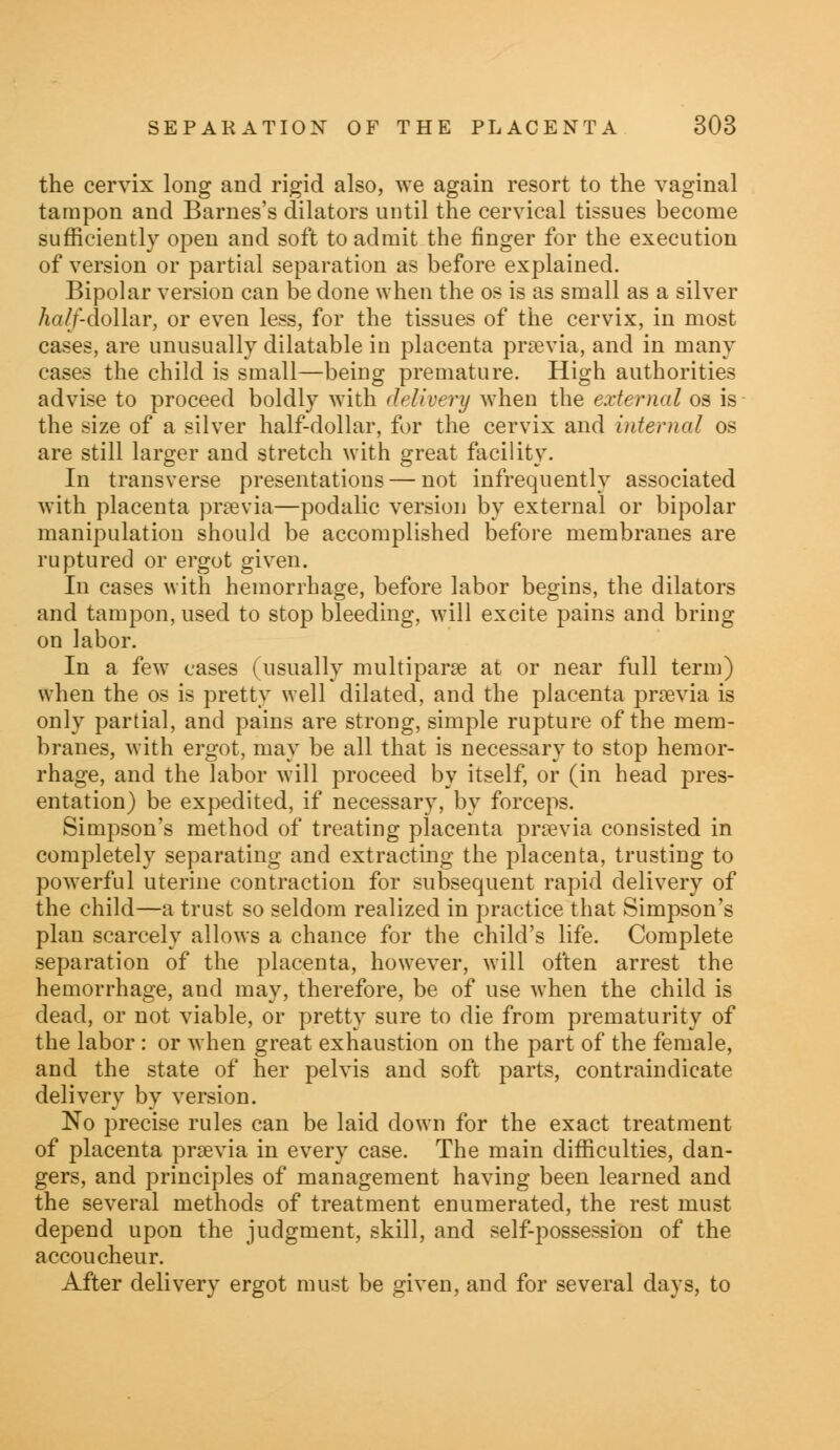 the cervix long and rigid also, we again resort to the vaginal tampon and Barnes's dilators until the cervical tissues become sufficiently open and soft to admit the finger for the execution of version or partial separation as before explained. Bipolar version can be done when the os is as small as a silver half-dollar, or even less, for the tissues of the cervix, in most cases, are unusually dilatable in placenta previa, and in many cases the child is small—being premature. High authorities advise to proceed boldly with delivery when the external os is the size of a silver half-dollar, for the cervix and internal os are still larger and stretch with great facility. In transverse presentations — not infrequently associated with placenta prsevia—podalic version by external or bipolar manipulation should be accomplished before membranes are ruptured or ergot given. In cases with hemorrhage, before labor begins, the dilators and tampon, used to stop bleeding, will excite pains and bring on labor. In a few cases (usually multipara? at or near full term) when the os is pretty well dilated, and the placenta prsevia is only partial, and pains are strong, simple rupture of the mem- branes, with ergot, may be all that is necessary to stop hemor- rhage, and the labor will proceed by itself, or (in head pres- entation) be expedited, if necessary, by forceps. Simpson's method of treating placenta prsevia consisted in completely separating and extracting the placenta, trusting to powerful uterine contraction for subsequent rapid delivery of the child—a trust so seldom realized in practice that Simpson's plan scarcely allows a chance for the child's life. Complete separation of the placenta, however, will often arrest the hemorrhage, and may, therefore, be of use when the child is dead, or not viable, or pretty sure to die from prematurity of the labor : or when great exhaustion on the part of the female, and the state of her pelvis and soft parts, contraindicate delivery by version. No precise rules can be laid down for the exact treatment of placenta prsevia in every case. The main difficulties, dan- gers, and principles of management having been learned and the several methods of treatment enumerated, the rest must depend upon the judgment, skill, and self-possession of the accoucheur. After delivery ergot must be given, and for several days, to