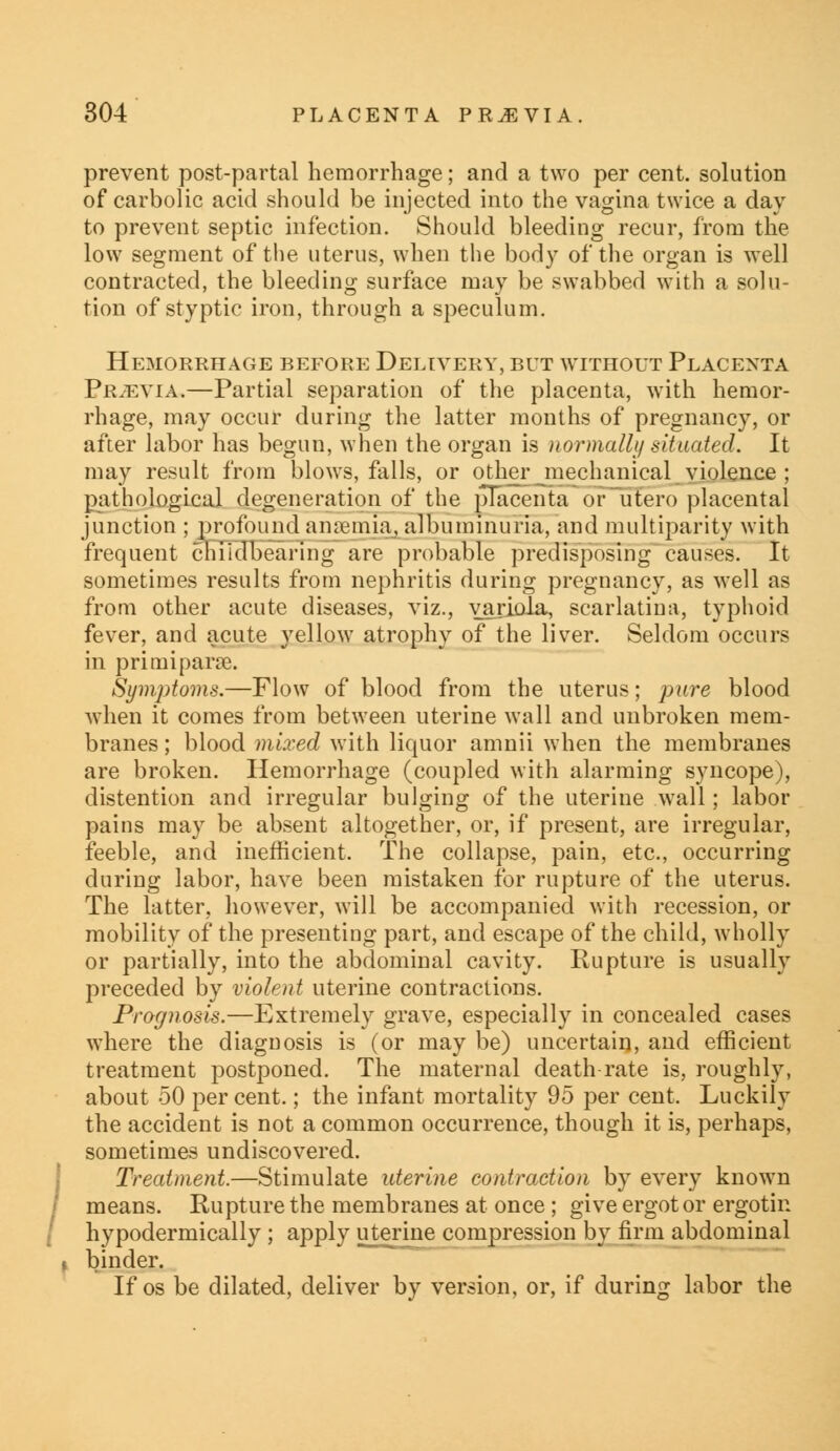 prevent post-partal hemorrhage; and a two per cent, solution of carbolic acid should be injected into the vagina twice a day to prevent septic infection. Should bleeding recur, from the low segment of the uterus, when the body of the organ is well contracted, the bleeding surface may be swabbed with a solu- tion of styptic iron, through a speculum. Hemorrhage before Delivery, but without Placenta Prjevia,—Partial separation of the placenta, with hemor- rhage, may occur during the latter months of pregnancy, or after labor has begun, when the organ is normally situated. It may result from blows, falls, or other mechanical violence ; pathological degeneration of the placenta or utero placental junction ; profound annemia, albuminuria, and multiparity with frequent chiidbearing are probable predisposing causes. It sometimes results from nephritis during pregnancy, as well as from other acute diseases, viz., variola, scarlatina, typhoid fever, and acute yellow atrophy of the liver. Seldom occurs in pri mi parse. Symptoms.—Flow of blood from the uterus; pure blood when it comes from between uterine wall and unbroken mem- branes ; blood mired with liquor amnii when the membranes are broken. Hemorrhage (coupled with alarming syncope), distention and irregular bulging of the uterine wall; labor pains may be absent altogether, or, if present, are irregular, feeble, and inefficient. The collapse, pain, etc., occurring during labor, have been mistaken for rupture of the uterus. The latter, however, will be accompanied with recession, or mobility of the presenting part, and escape of the child, wholly or partially, into the abdominal cavity. Rupture is usually preceded by violent uterine contractions. Prognosis.—Extremely grave, especially in concealed cases where the diagnosis is (or may be) uncertain, and efficient treatment j:>ostponed. The maternal death rate is, roughly, about 50 per cent.; the infant mortality 95 per cent. Luckily the accident is not a common occurrence, though it is, perhaps, sometimes undiscovered. Treatment.—Stimulate uterine contraction by every known means. Rupture the membranes at once ; give ergot or ergotin hypodermically ; apply uterine compression by firm abdominal binder. If os be dilated, deliver by version, or, if during labor the