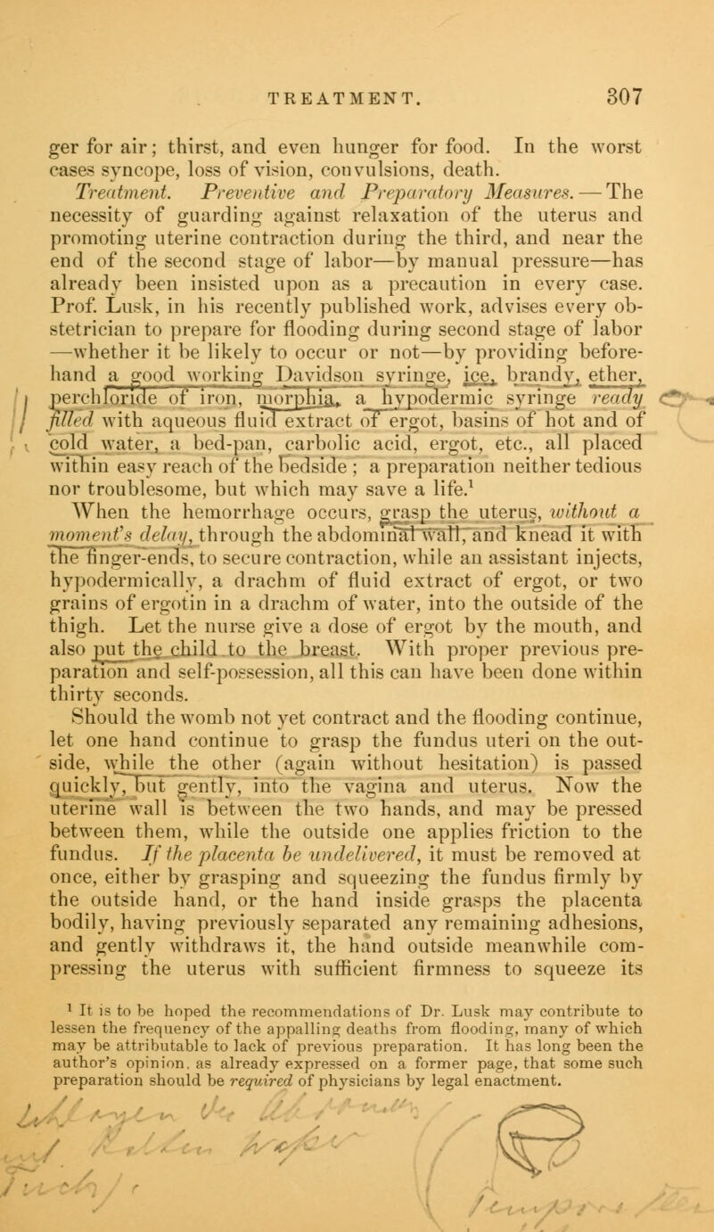 H ger for air; thirst, and even hunger for food. In the worst cases syncope, loss of vision, convulsions, death. Treatment. Preventive and Preparatory Measures. — The necessity of guarding against relaxation of the uterus and promoting uterine contraction during the third, and near the end of the second stage of labor—by manual pressure—has already been insisted upon as a precaution in every case. Prof. Lusk, in his recently published work, advises every ob- stetrician to prepare for flooding during second stage of labor —whether it be likely to occur or not—by providing before- hand a good working Davidson syringe, ice,, brandy, ether, erchloride of iron, morphia,, a hypodermic syringe ready Ued with aqueous fluid extract of ergot, basins of hot and of cold water, a bed-pan, carbolic acid, ergot, etc., all placed within easy reach of the bedside ; a preparation neither tedious nor troublesome, but which may save a life.1 When the hemorrhage occurs, grasp the uterus, without a moment's delay, through the abdominal wall, and knead it with the finger-ends, to secure contraction, while an assistant injects, hypodermically, a drachm of fluid extract of ergot, or two grains of ergotin in a drachm of water, into the outside of the thigh. Let the nurse give a dose of ergot by the mouth, and also put the child.to the breast. With proper previous pre- paration and self-possession, all this can have been done within thirty seconds. Should the womb not yet contract and the flooding continue, let one hand continue to grasp the fundus uteri on the out- side, while the other (again without hesitation) is passed quickly, but gently, into the vagina and uterus. Now the uterine wall is between the two hands, and may be pressed between them, while the outside one applies friction to the fundus. If the placenta be undelivered, it must be removed at once, either by grasping and squeezing the fundus firmly by the outside hand, or the hand inside grasps the placenta bodily, having previously separated any remaining adhesions, and gently withdraws it, the hand outside meanwhile com- pressing the uterus with sufficient firmness to squeeze its 1 It is to be hoped the recommendations of Dr. Lusk may contribute to lessen the frequency of the appalling deaths from flooding, many of which may be attributable to lack of previous preparation. It has long been the author's opinion, as already expressed on a former page, that some such preparation should be required of physicians by legal enactment.