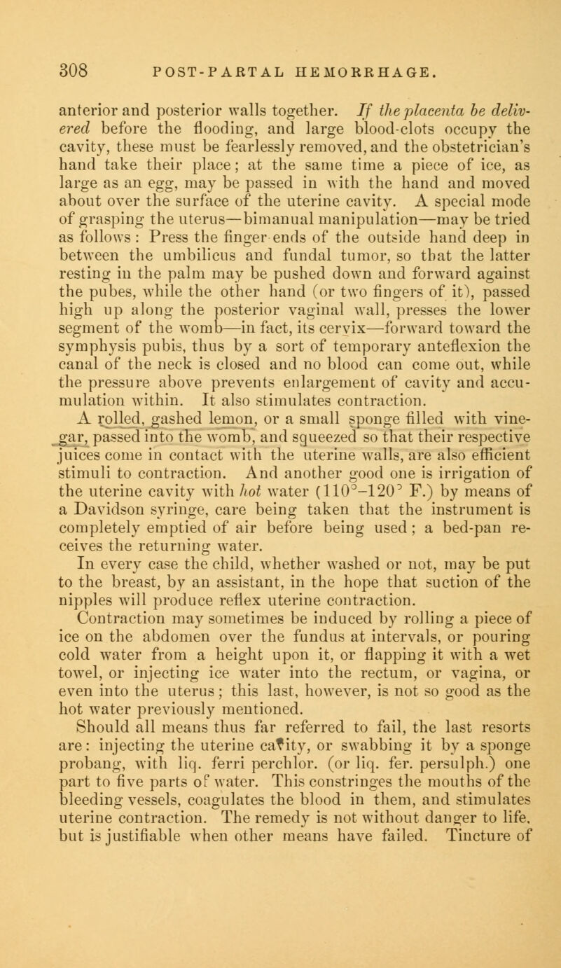 anterior and posterior walls together. If the placenta be deliv- ered before the flooding, and large blood-clots occupy the cavity, these must be fearlessly removed, and the obstetrician's hand take their place; at the same time a piece of ice, as large as an egg, may be passed in with the hand and moved about over the surface of the uterine cavity. A special mode of grasping the uterus—bimanual manipulation—may be tried as follows : Press the finger ends of the outside hand deep in between the umbilicus and fundal tumor, so that the latter resting in the palm may be pushed down and forward against the pubes, while the other hand (or two fingers of it), passed high up along the posterior vaginal wall, presses the lower segment of the womb—in fact, its cervix—forward toward the symphysis pubis, thus by a sort of temporary anteflexion the canal of the neck is closed and no blood can come out, while the pressure above prevents enlargement of cavity and accu- mulation within. It also stimulates contraction. A rolled, gashed lemon, or a small sponge filled with vine- gar, passed into the womb, and squeezed so that their respective juices come in contact with the uterine walls, are also efficient stimuli to contraction. And another good one is irrigation of the uterine cavity with hot water (110°-120D F.) by means of a Davidson syringe, care being taken that the instrument is completely emptied of air before being used; a bed-pan re- ceives the returning water. In every case the child, whether washed or not, may be put to the breast, by an assistant, in the hope that suction of the nipples will produce reflex uterine contraction. Contraction may sometimes be induced by rolling a piece of ice on the abdomen over the fundus at intervals, or pouring cold water from a height upon it, or flapping it with a wet towel, or injecting ice water into the rectum, or vagina, or even into the uterus; this last, however, is not so good as the hot water previously mentioned. Should all means thus far referred to fail, the last resorts are: injecting the uterine catity, or swabbing it by a sponge probang, with liq. ferri perchlor. (or liq. fer. persulph.) one part to five parts of water. This constringes the mouths of the bleeding vessels, coagulates the blood in them, and stimulates uterine contraction. The remedy is not without danger to life, but is justifiable when other means have failed. Tincture of