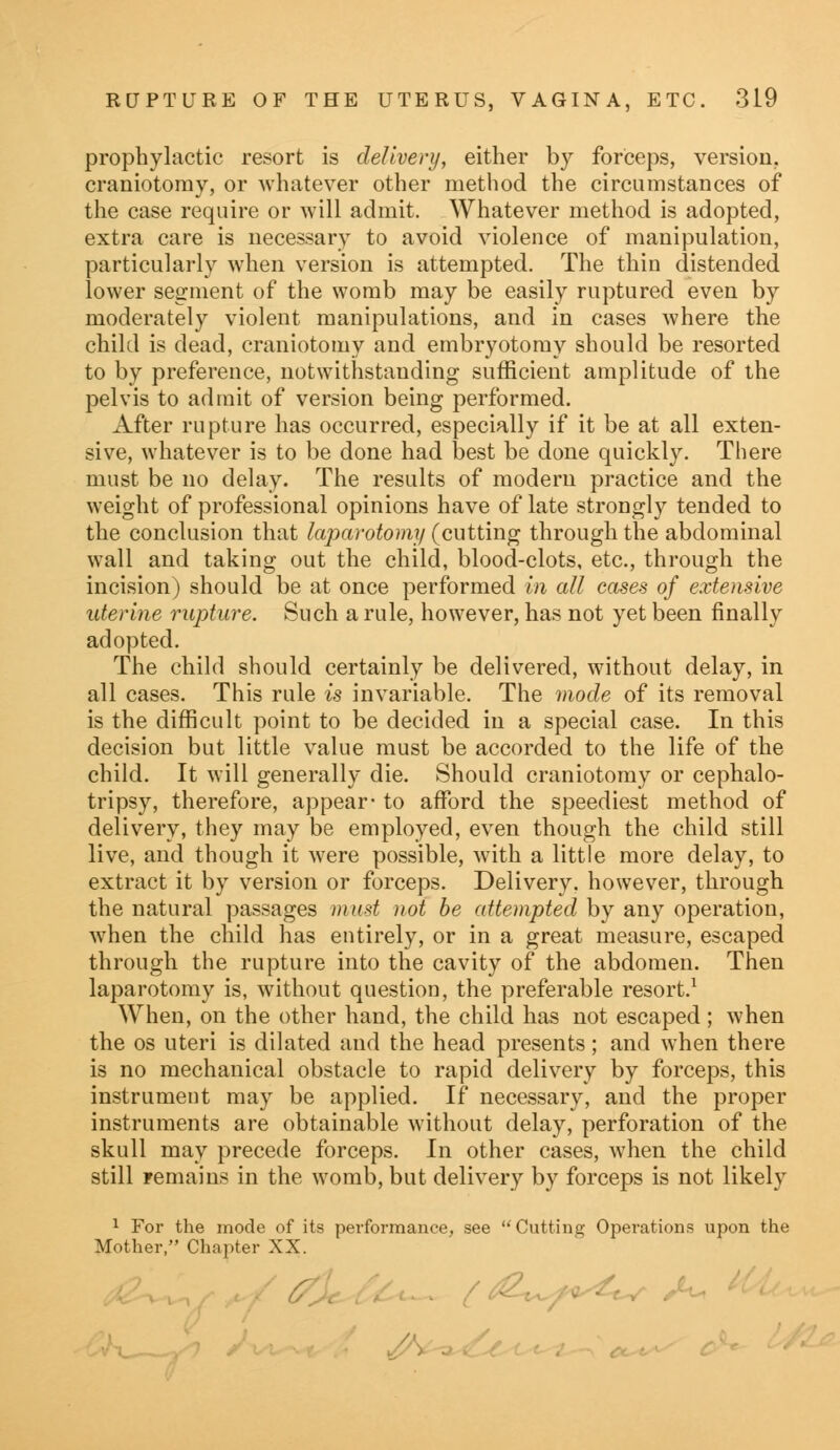 prophylactic resort is delivery, either by forceps, version, craniotomy, or whatever other method the circumstances of the case require or will admit. Whatever method is adopted, extra care is necessary to avoid violence of manipulation, particularly when version is attempted. The thin distended lower segment of the womb may be easily ruptured even by moderately violent manipulations, and in cases where the child is dead, craniotomy and embryotomy should be resorted to by preference, notwithstanding sufficient amplitude of the pelvis to admit of version being performed. After rupture has occurred, especially if it be at all exten- sive, whatever is to be done had best be done quickly. There must be no delay. The results of modern practice and the weight of professional opinions have of late strongly tended to the conclusion that laparotomy (cutting through the abdominal wall and taking out the child, blood-clots, etc., through the incision) should be at once performed in all cases of extensive uterine rupture. Such a rule, however, has not yet been finally adopted. The child should certainly be delivered, without delay, in all cases. This rule is invariable. The mode of its removal is the difficult point to be decided in a special case. In this decision but little value must be accorded to the life of the child. It will generally die. Should craniotomy or cephalo- tripsy, therefore, appear- to afford the speediest method of delivery, they may be employed, even though the child still live, and though it were possible, with a little more delay, to extract it by version or forceps. Delivery, however, through the natural passages must not be attempted by any operation, when the child has entirely, or in a great measure, escaped through the rupture into the cavity of the abdomen. Then laparotomy is, without question, the preferable resort.1 When, on the other hand, the child has not escaped; when the os uteri is dilated and the head presents; and when there is no mechanical obstacle to rapid delivery by forceps, this instrument may be applied. If necessary, and the proper instruments are obtainable without delay, perforation of the skull may precede forceps. In other cases, when the child still remains in the womb, but delivery by forceps is not likely 1 For the mode of its performance, see  Cutting Operations upon the Mother, Chapter XX.