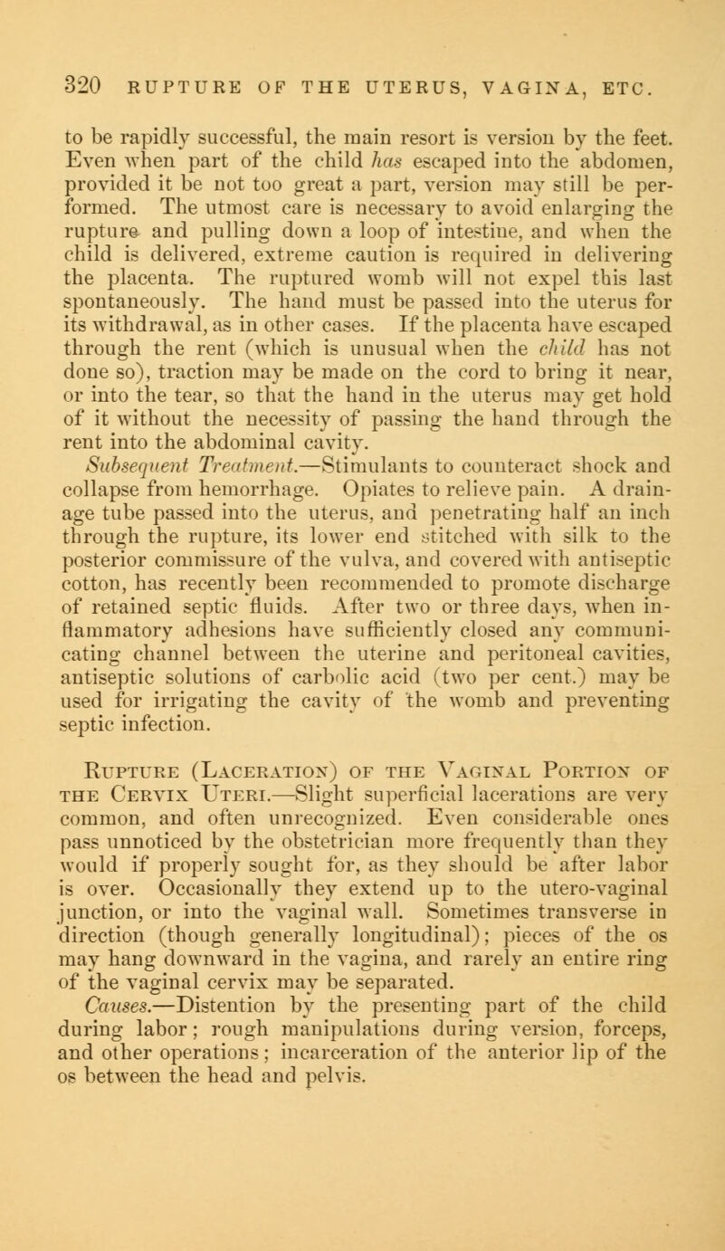 to be rapidly successful, the main resort is version by the feet. Even when part of the child has escaped into the abdomen, provided it be riot too great a part, version may still be per- formed. The utmost care is necessary to avoid enlarging the rupture and pulling down a loop of intestine, and when the child is delivered, extreme caution is required in delivering the placenta. The ruptured womb will not expel this last spontaneously. The hand must be passed into the uterus for its withdrawal, as in other cases. If the placenta have escaped through the rent (which is unusual when the child has not done so), traction may be made on the cord to bring it near, or into the tear, so that the hand in the uterus may get hold of it without the necessity of passing the hand through the rent into the abdominal cavity. Subsequent Treatment.—Stimulants to counteract shock and collapse from hemorrhage. Opiates to relieve pain. A drain- age tube passed into the uterus, and penetrating half an inch through the rupture, its lower end stitched with silk to the posterior commissure of the vulva, and covered with antiseptic cotton, has recently been recommended to promote discharge of retained septic fluids. After two or three days, when in- flammatory adhesions have sufficiently closed any communi- cating channel between the uterine and peritoneal cavities, antiseptic solutions of carbolic acid (two per cent.) may be used for irrigating the cavity of the womb and preventing septic infection. Rupture (Laceration) of the Vaginal Portion of the Cervix Uteri.—Slight superficial lacerations are very common, and often unrecognized. Even considerable ones pass unnoticed by the obstetrician more frequently than they would if properly sought for, as they should be after labor is over. Occasionally they extend up to the utero-vaginal junction, or into the vaginal wall. Sometimes transverse in direction (though generally longitudinal); pieces of the os may hang downward in the vagina, and rarely an entire ring of the vaginal cervix may be separated. Causes.—Distention by the presenting part of the child during labor; rough manipulations during version, forceps, and other operations; incarceration of the anterior lip of the os between the head and pelvis.