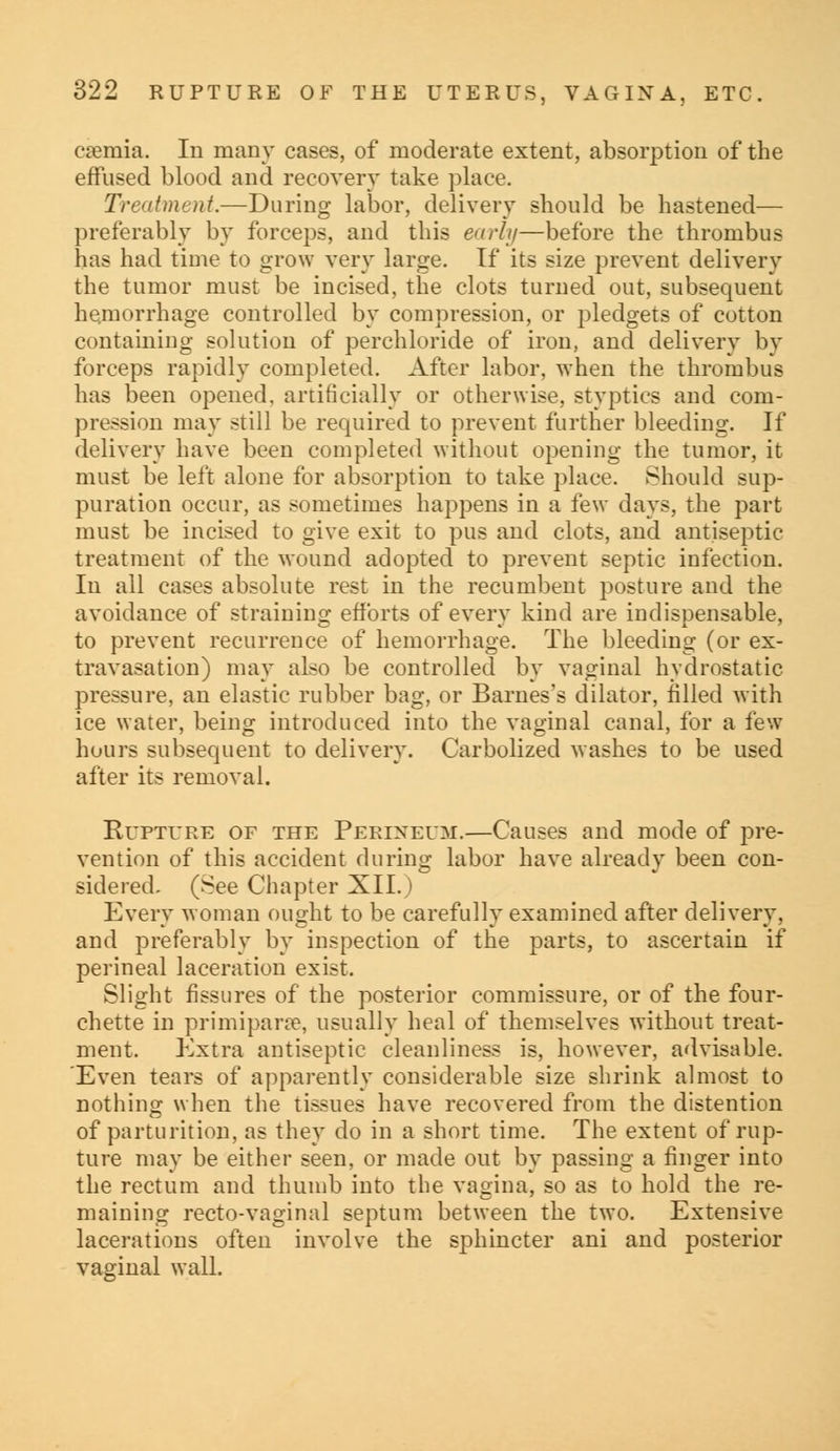 eaemia. In many cases, of moderate extent, absorption of the effused blood and recovery take place. Treatment.—During labor, delivery should be hastened— preferably by forceps, and this early—before the thrombus has had time to grow very large. If its size prevent delivery the tumor must be incised, the clots turned out, subsequent hemorrhage controlled by compression, or pledgets of cotton containing solution of perchloride of iron, and delivery by forceps rapidly completed. After labor, when the thrombus has been opened, artificially or otherwise, styptics and com- pression may still be required to prevent further bleeding. If delivery have been completed without opening the tumor, it must be left alone for absorption to take place. Should sup- puration occur, as sometimes happens in a few days, the part must be incised to give exit to pus and clots, and antiseptic treatment of the wound adopted to prevent septic infection. In all cases absolute rest in the recumbent posture and the avoidance of straining efforts of every kind are indispensable, to prevent recurrence of hemorrhage. The bleeding (or ex- travasation) may also be controlled by vaginal hydrostatic pressure, an elastic rubber bag, or Barnes's dilator, filled with ice water, being introduced into the vaginal canal, for a few hours subsequent to delivery. Carbolized washes to be used after its removal. Rupture of the Perineum.—Causes and mode of pre- vention of this accident during labor have already been con- sidered. (See Chapter XII.) Every woman ought to be carefully examined after delivery, and preferably by inspection of the parts, to ascertain if perineal laceration exist. Slight fissures of the posterior commissure, or of the four- chette in primiparse, usually heal of themselves without treat- ment. Extra antiseptic cleanliness is, however, advisable. Even tears of apparently considerable size shrink almost to nothing when the tissues have recovered from the distention of parturition, as they do in a short time. The extent of rup- ture may be either seen, or made out by passing a finger into the rectum and thumb into the vagina, so as to hold the re- maining recto-vaginal septum between the two. Extensive lacerations often involve the sphincter ani and posterior vaginal wall.