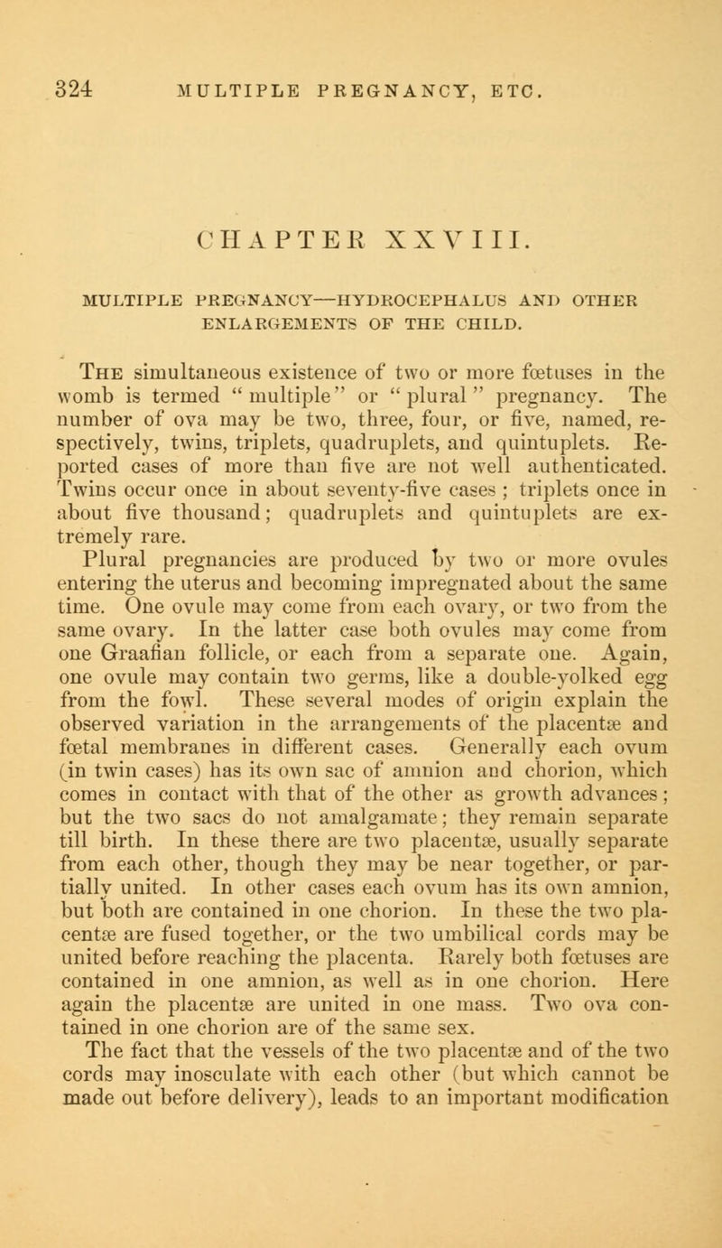 CHAPTER XXVIII. MULTIPLE PREGNANCY—HYDROCEPHALUS AND OTHER ENLARGEMENTS OF THE CHILD. The simultaneous existence of two or more foetuses in the womb is termed multiple or plural pregnancy. The number of ova may be two, three, four, or five, named, re- spectively, twins, triplets, quadruplets, and quintuplets. Re- ported cases of more than five are not well authenticated. Twins occur once in about seventy-five cases ; triplets once in about five thousand; quadruplets and quintuplets are ex- tremely rare. Plural pregnancies are produced by two or more ovules entering the uterus and becoming impregnated about the same time. One ovule may come from each ovary, or two from the same ovary. In the latter case both ovules may come from one Graafian follicle, or each from a separate one. Again, one ovule may contain two germs, like a double-yolked egg from the fowl. These several modes of origin explain the observed variation in the arrangements of the placenta? and foetal membranes in different cases. Generally each ovum (in twin cases) has its own sac of amnion and chorion, which comes in contact with that of the other as growth advances; but the two sacs do not amalgamate; they remain separate till birth. In these there are twTo placentae, usually separate from each other, though they may be near together, or par- tially united. In other cases each ovum has its own amnion, but both are contained in one chorion. In these the two pla- centoe are fused together, or the two umbilical cords may be united before reaching the placenta. Rarely both foetuses are contained in one amnion, as well as in one chorion. Here again the placentae are united in one mass. Two ova con- tained in one chorion are of the same sex. The fact that the vessels of the two placentae and of the two cords may inosculate with each other (but which cannot be made out before delivery), leads to an important modification