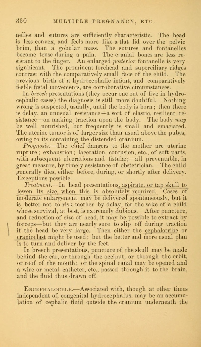 nelles and sutures are sufficiently characteristic. The head is less convex, and feels more like a flat lid over the pelvic brim, than a gobular mass. The sutures and fontauelles become tense during a pain. The cranial bones are less re- sistant to the finger. An enlarged posterior fontanelle is very significant. The prominent forehead and superciliary ridges contrast with the comparatively small face of the child. The previous birth of a hydrocephalic infant, and comparatively feeble foetal movements, are corroborative circumstances. In breech presentations (they occur one out of five in hydro- cephalic cases) the diagnosis is still more doubtful. Nothing wrong is suspected, usually, until the body is born ; then there is delay, an unusual resistance—a sort of elastic, resilient re- sistance—on making traction upon the body. The body may be well nourished, but frequently is small and emaciated. The uterine tumor is of larger size than usual above the pubes, owing to its containino; the distended cranium. Prognosis.—The chief dangers to the mother are uterine rupture; exhaustion; laceration, contusion, etc., of soft parts, with subsequent ulcerations and fistulas;—all preventable, in great measure, by timely assistance of obstetrician. The child generally dies, either before, during, or shortly after delivery. Exceptions possible. Treatment.—In head presentations, aspirate, or tap skull to lessen its size, when this is absolutely required. Cases of moderate enlargement may be delivered spontaneously, but it is better not to risk mother by delay, for the sake of a child whose survival, at best, is extremely dubious. After puncture, and reduction of size of head, it may be possible to extract by forceps—but they are nearly sure to slip off during traction if the head be very large. Then either the cephalotribe or cranioclast might be used; but the better and more usual plan is to turn and deliver by the feet. In breech presentations, puncture of the skull may be made behind the ear, or through the occiput, or through the orbit, or roof of the mouth; or the spinal canal may be opened and a wire or metal catheter, etc., passed through it to the brain, and the fluid thus drawn off. Encephalocele.—Associated with, though at other times independent of, congenital hydrocephalus, may be an accumu- lation of cephalic fluid outside the cranium underneath the