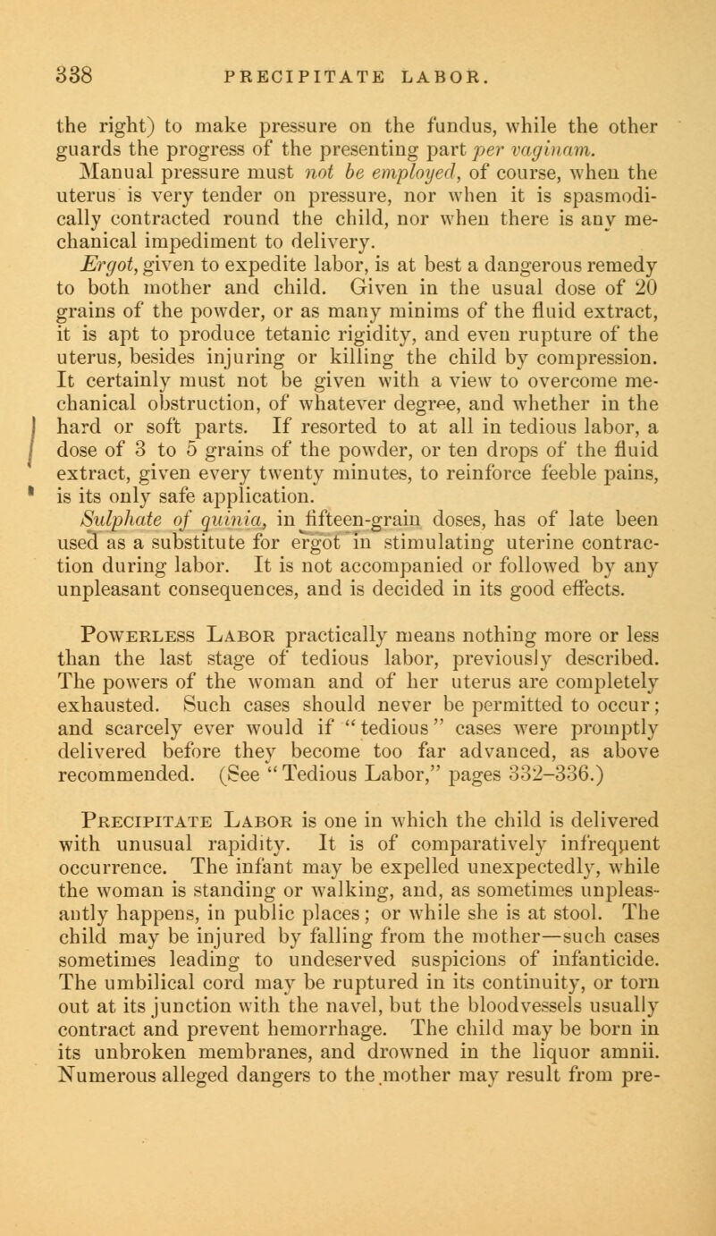 the right) to make pressure on the fundus, while the other guards the progress of the presenting partner vaginam. Manual pressure must not be employed, of course, when the uterus is very tender on pressure, nor when it is spasmodi- cally contracted round the child, nor when there is any me- chanical impediment to delivery. Ergot, given to expedite labor, is at best a dangerous remedy to both mother and child. Given in the usual dose of 20 grains of the powder, or as many minims of the fluid extract, it is apt to produce tetanic rigidity, and even rupture of the uterus, besides injuring or killing the child by compression. It certainly must not be given with a view to overcome me- chanical obstruction, of whatever degree, and whether in the hard or soft parts. If resorted to at all in tedious labor, a dose of 3 to 5 grains of the powder, or ten drops of the fluid extract, given every twenty minutes, to reinforce feeble pains, is its only safe application. Sulphate of quinia, in ^fifteen-grain doses, has of late been usecl as a substitute for ergot in stimulating uterine contrac- tion during labor. It is not accompanied or followed by any unpleasant consequences, and is decided in its good effects. Powerless Labor practically means nothing more or less than the last stage of tedious labor, previously described. The powers of the woman and of her uterus are completely exhausted. Such cases should never be permitted to occur; and scarcely ever would if  tedious cases were promptly delivered before they become too far advanced, as above recommended. (See  Tedious Labor, pages 332-336.) Precipitate Labor is one in which the child is delivered with unusual rapidity. It is of comparatively infrequent occurrence. The infant may be expelled unexpectedly, while the woman is standing or walking, and, as sometimes unpleas- antly happens, in public places; or while she is at stool. The child may be injured by falling from the mother—such cases sometimes leading to undeserved suspicions of infanticide. The umbilical cord may be ruptured in its continuity, or torn out at its junction with the navel, but the bloodvessels usually contract and prevent hemorrhage. The child may be born in its unbroken membranes, and drowned in the liquor amnii. Numerous alleged dangers to the .mother may result from pre-