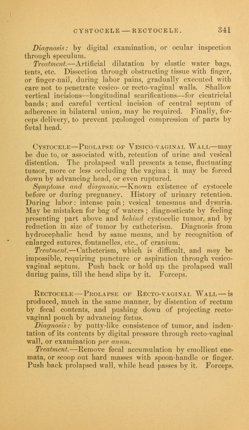 Diagnosis: by digital examination, or ocular inspection through speculum. Treatment.—Artificial dilatation by elastic water bags, tents, etc. Dissection through obstructing tissue with finger, or finger-nail, during labor pains, gradually executed with care not to penetrate vesico- or recto-vaginal walls. Shallow vertical incisions—longitudinal scarifications—for cicatricial bands; and careful vertical incision of central septum of adherence in bilateral union, may be required. Finally, for- ceps delivery, to prevent prolonged compression of parts by foetal head. Cystocele—Prolapse of Vesico-vaginal Wall—may be due to, or associated with, retention of urine and vesical distention. The prolapsed wall presents a tense, fluctuating tumor, more or less occluding the vagina; it may be forced down by advancing head, or even ruptured. Symptoms and diagnosis.—Known existence of cystocele before or during pregnancy. History of urinary retention. During labor: intense pain; vesical tenesmus and dysuria. May be mistaken for bag of waters ; diagnosticate by feeling presenting part above and behind cystocelic tumor, and by reduction in size of tumor by catheterism. Diagnosis from hydrocephalic head by same means, and by recognition of enlarged sutures, fontanelles, etc., of cranium. Treatment.—Catheterism, which is difficult, and may be impossible, requiring puncture or aspiration through vesico- vaginal septum. Push back or hold up the prolapsed wall during pains, till the head slips by it. Forceps! Rectocele— Prolapse of Recto-vaginal Wall — is produced, much in the same manner, by distention of rectum by fecal contents, and pushing down of projecting recto- vaginal pouch by advancing foetus. Diagnosis: by putty-like consistence of tumor, and inden- tation of its contents by digital pressure through recto-vaginal wall, or examination per anion. Treatment.—Remove fecal accumulation by emollient ene- mata, or scoop out hard masses with spoon-handle or finger. Push back prolapsed wall, while head passes by it. Forceps.