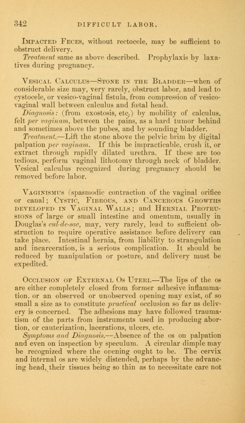 Impacted Feces, without rectocele, may be sufficient to obstruct delivery. Treatment same as above described. Prophylaxis by laxa- tives during pregnancy. Vesical Calculus—Stone in the Bladder—when of considerable size may, very rarely, obstruct labor, and lead to cystoeele, or vesicovaginal fistula, from compression of vesico- vaginal wall between calculus and foetal head. Diagnosis: (from exostosis, etc.) by mobility of calculus, felt per vaginam, between the pains, as a hard tumor behind and sometimes above the pubes, and by sounding bladder. Treatment.—Lift the stone above the pelvic brim by digital palpation per vaginam. If this be impracticable, crush it, or extract through rapidly dilated urethra. If these are too tedious, perform vaginal lithotomy through neck of bladder. Vesical calculus recognized during pregnancy should be removed before labor. Vaginismus (spasmodic contraction of the vaginal orifice or canal; Cystic, Fibrous, and Cancerous Growths developed in Vaginal Walls ; and Hernial Protru- sions of large or small intestine and omentum, usually in Douglas's cul-de-sac, may, very rarely, lead to sufficient ob- struction to require operative assistance before delivery can take place. Intestinal hernia, from liability to strangulation and incarceration, is a serious complication. It should be reduced by manipulation or posture, and delivery must be expedited. Occlusion of External Os Uteri.—The lips of the os are either completely closed from former adhesive inflamma- tion, or an observed or unobserved opening may exist, of so small a size as to constitute practical occlusion so far as deliv- ery is concerned. The adhesions may have followed trauma- tism of the parts from instruments used in producing abor- tion, or cauterization, lacerations, ulcers, etc. Symptoms and Diagnosis.—Absence of the os on palpation and even on inspection by speculum. A circular dimple may be recognized where the opening ought to be. The cervix and internal os are widely distended, perhaps by the advanc- ing head, their tissues being so thin as to necessitate care not