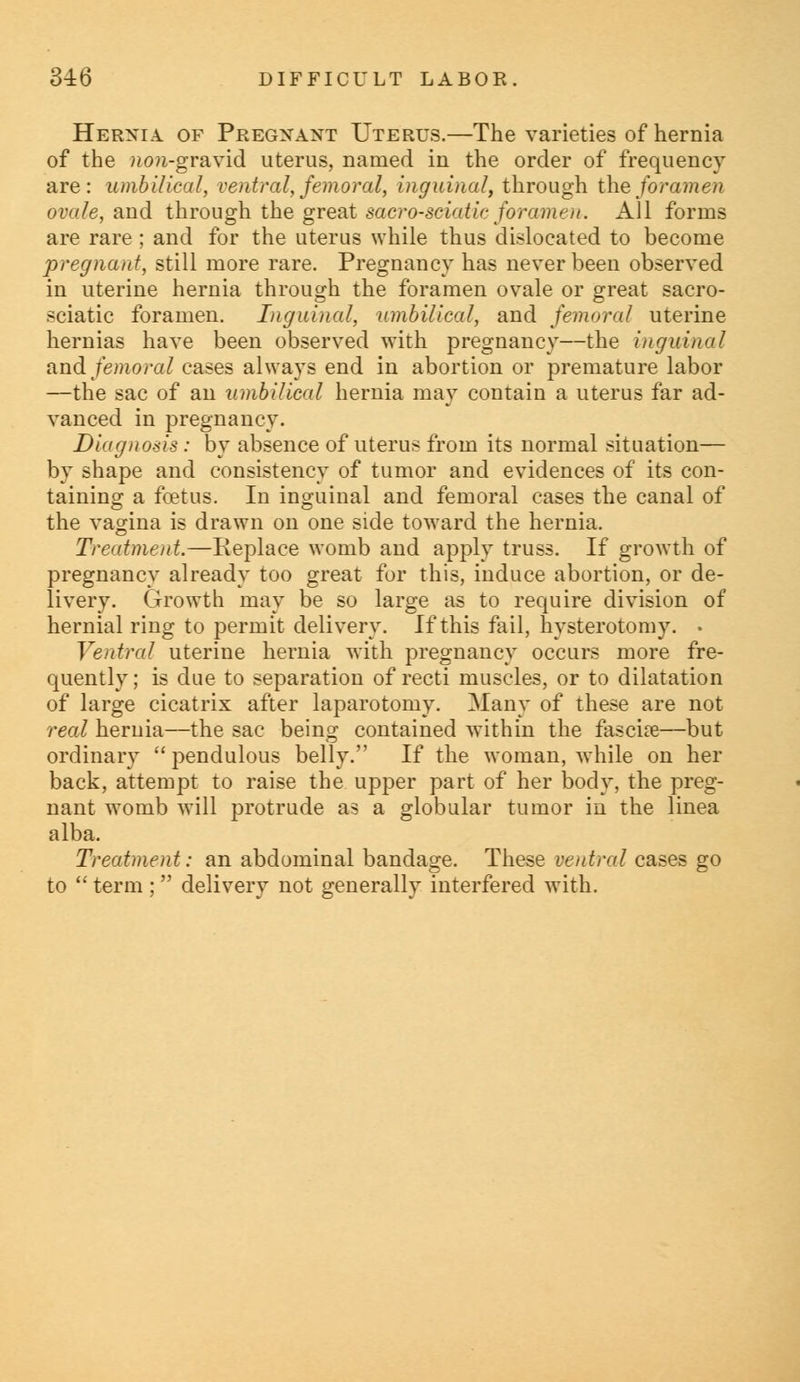 Hernia of Pregnant Uterus.—The varieties of hernia of the »o?i-gravid uterus, named in the order of frequency are: umbilical, ventral, femoral, inguinal, through the/ora?ne?i ovale, and through the great sacro-sciatic foramen. All forms are rare ; and for the uterus while thus dislocated to become pregnant, still more rare. Pregnancy has never been observed in uterine hernia through the foramen ovale or great sacro- sciatic foramen. Inguinal, umbilical, and femoral uterine hernias have been observed with pregnancy—the inguinal and femoral cases always end in abortion or premature labor —the sac of an umbilical hernia may contain a uterus far ad- vanced in pregnancy. Diagnosis: by absence of uterus from its normal situation— by shape and consistency of tumor and evidences of its con- taining a foetus. In inguinal and femoral cases the canal of the vagina is drawn on one side toward the hernia. Treatment.—Replace womb and apply truss. If growth of pregnancy already too great for this, induce abortion, or de- livery. Growth may be so large as to require division of hernial ring to permit delivery. If this fail, hysterotomy. • Ventral uterine hernia with pregnancy occurs more fre- quently ; is due to separation of recti muscles, or to dilatation of large cicatrix after laparotomy. Many of these are not real hernia—the sac being contained within the fascia?—but ordinary  pendulous belly. If the woman, while on her back, attempt to raise the upper part of her body, the preg- nant womb will protrude as a globular tumor in the linea alba. Treatment: an abdominal bandage. These ventral cases go to  term ;  delivery not generally interfered with.