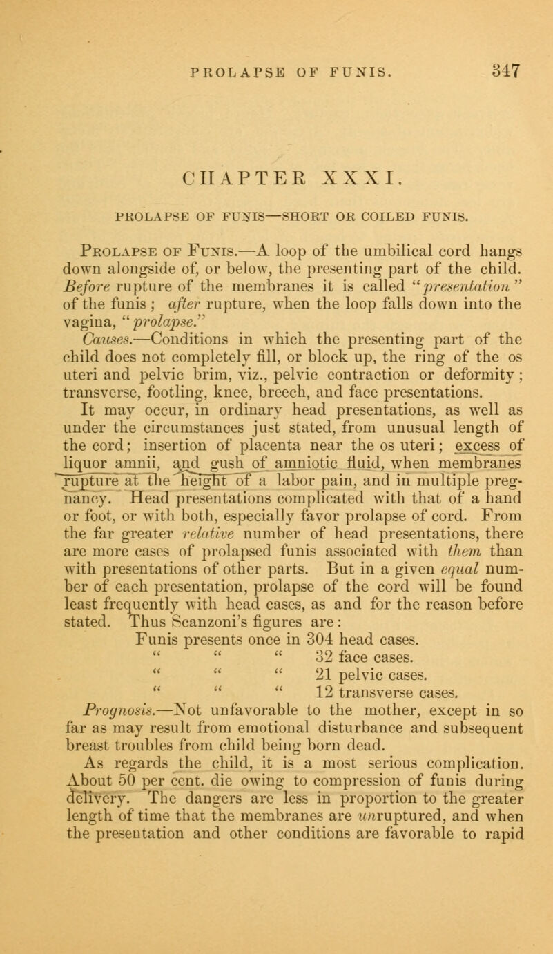 CHAPTER XXXI. PROLAPSE OF FU1STIS—SHORT OR COILED FUNIS. Prolapse of Funis.—A loop of the umbilical cord hangs down alongside of, or below, the presenting part of the child. Before rupture of the membranes it is called presentation  of the funis ; after rupture, when the loop falls down into the vagina,  prolapse. Causes.—Conditions in which the presenting part of the child does not completely fill, or block up, the ring of the os uteri and pelvic brim, viz., pelvic contraction or deformity; transverse, footling, knee, breech, and face presentations. It may occur, in ordinary head presentations, as well as under the circumstances just stated, from unusual length of the cord; insertion of placenta near the os uteri; excess of liquor amnii, and gush of amniotic fluid, when membranes rupture at the neight~of a labor pain, and in multiple preg- nancy. Head presentations complicated with that of a hand or foot, or with both, especially favor prolapse of cord. From the far greater relative number of head presentations, there are more cases of prolapsed funis associated with them than with presentations of other parts. But in a given equal num- ber of each presentation, prolapse of the cord will be found least frequently with head cases, as and for the reason before stated. Thus Scanzoni's figures are : Funis presents once in 304 head cases. 32 face cases.   21 pelvic cases.   12 transverse cases. Prognosis.—Xot unfavorable to the mother, except in so far as may result from emotional disturbance and subsequent breast troubles from child being born dead. As regards the child, it is a most serious complication. About 50 per cent, die owing to compression of funis during (delivery. The dangers are less in proportion to the greater length of time that the membranes are imruptured, and when the presentation and other conditions are favorable to rapid