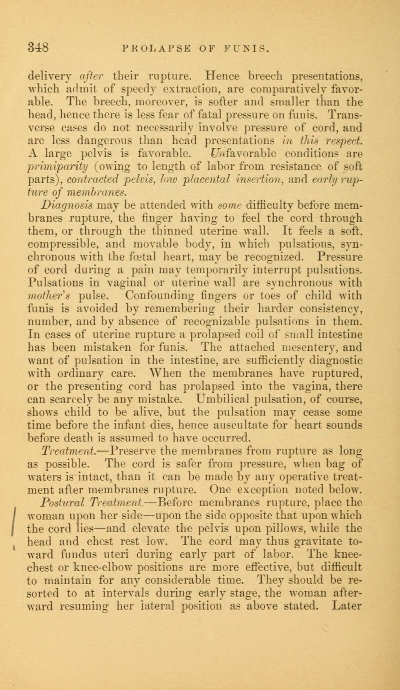 delivery after their rupture. Hence breech presentations, which admit of speedy extraction, are comparatively favor- able. The breech, moreover, is softer and smaller than the head, hence there is less fear of fatal pressure on funis. Trans- verse cases do not necessarily involve pressure of cord, and are less dangerous than head presentations in this respect. A large pelvis is favorable. Unfavorable conditions are primiparity (owing to length of labor from resistance of soft parts), contracted pelvis, low placental insertion, and early rup- ture of membranes. Diagnosis may be attended with some difficulty before mem- branes rupture, the finger having to feel the cord through them, or through the thinned uterine wall. It feels a soft, compressible, and movable body, in which pulsations, syn- chronous with the fcetal heart, may be recognized. Pressure of cord during a pain may temporarily interrupt pulsations. Pulsations in vaginal or uterine wall are synchronous with mother s pulse. Confounding fingers or toes of child with funis is avoided by remembering their harder consistency, number, and by absence of recognizable pulsations in them. In cases of uterine rupture a prolapsed coil of small intestine has been mistaken for funis. The attached mesentery, and want of pulsation in the intestine, are sufficiently diagnostic with ordinary care. When the membranes have ruptured, or the presenting cord has prolapsed into the vagina, there can scarcely be any mistake. Umbilical pulsation, of course, shows child to be alive, but the pulsation may cease some time before the infant dies, hence auscultate for heart sounds before death is assumed to have occurred. Treatment.—Preserve the membranes from rupture as long- as possible. The cord is safer from pressure, when bag of waters is intact, than it can be made by any operative treat- ment after membranes rupture. One exception noted below. Postural Treatment.—Before membranes rupture, place the woman upon her side—upon the side opposite that upon which the cord lies—and elevate the pelvis upon pillows, while the head and chest rest low. The cord may thus gravitate to- ward fundus uteri during early part of labor. The knee- chest or knee-elbow positions are more effective, but difficult to maintain for any considerable time. They should be re- sorted to at intervals during early stage, the woman after- ward resuming her lateral position as above stated. Later