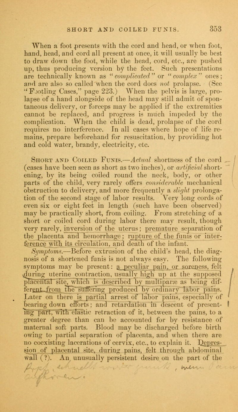 When a foot presents with the cord and head, or when foot, hand, head, and cord all present at once, it will usually be best to draw down the foot, while the head, cord, etc., are pushed up, thus producing version by the feet. Such presentations are technically known as  complicated  or complex ones; and are also so called when the cord does not prolapse. (See u Fjotling Cases, page 223.) When the pelvis is large, pro- lapse of a hand alongside of the head may still admit of spon- taneous delivery, or forceps may be applied if the extremities cannot be replaced, and progress is much impeded by the complication. When the child is dead, prolapse of the cord requires no interference. In all cases where hope of life re- mains, prepare beforehand for resuscitation, by providing hot and cold water, brandy, electricity, etc. Short and Coiled Funis.—Actual shortness of the cord (cases have been seen as short as two inches), or artificial short- ening, by its being coiled round the neck, body, or other parts of the child, very rarely offers considerable mechanical obstruction to delivery, and more frequently a slight prolonga- tion of the second stage of labor results. Very long cords of even six or eight feet in length (such have been observed) may be practically short, from coiling. From stretching of a short or coiled cord during labor there mav result, though very rarely, inversion of the uterus; premature separation of the placenta and hemorrhage; rupture of the funis or inter- ference with its circulation, and death of the infant. Symptoms.—Before extrusion of the child's head, the diag- nosis of a shortened funis is not always easy. The following symptoms may be present: a peculiar pain, or soreness, felt vduring uterine contraction, usually high up at the supposed placental site, which is described by multipara? as being dif- ferent .from tlie suffering produced by ordinary labor pains. Later on there is partial arrest of labor pains, especially of bearing down efforts; and retardation in descent of present- ! ihg part, with elastic retraction of it, between the pains, to a greater degree than can be accounted for by resistance of maternal soft parts. Blood may be discharged before birth owing to partial separation of placenta, and when there are no coexisting lacerations of cervix, etc., to explain it. Depres- sion of placental site, during pains, felt through abdominal wall l ?). An unusually persistent desire on the part of the