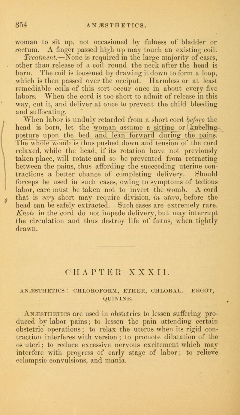 woman to sit up, not occasioned by fulness of bladder or rectum. A finger passed high up may touch an existing coil. Treatment.—None is required in the large majority of cases, other than release of a coil round the neck after the head is born. The coil is loosened by drawing it down to form a loop, which is then passed over the occiput. Harmless or at least remediable coils of this sort occur once in about every five labors. When the cord is too short to admit of release in this way, cut it, and deliver at once to prevent the child bleeding and suffocating. When labor is unduly retarded from a short cord before the head is born, let the woman assume a sitting or kneeling posture upon the bed, and lean forward during the pains. The whole womb is thus pushed down and tension of the cord relaxed, while the head, if its rotation have not previously taken place, will rotate and so be prevented from retracting between the pains, thus affording the succeeding uterine con- tractions a better chance of completing delivery. Should forceps be used in such cases, owing to symptoms of tedious labor, care must be taken not to invert the womb. A cord that is very short may require division, in utero, before the head can be safely extracted. Such cases are extremely rare. Knots in the cord do not impede delivery, but may interrupt the circulation and thus destroy life of foetus, when tightly drawn. CHAPTER XXXII. anesthetics: chloroform, ether, chloral, ergot, QUININE. Anaesthetics are used in obstetrics to lessen suffering pro- duced by labor pains; to lessen the pain attending certain obstetric operations; to relax the uterus when its rigid con- traction interferes with version ; to promote dilatation of the os uteri; to reduce excessive nervous excitement which may interfere with progress of early stage of labor; to relieve eclampsic convulsions, and mania.