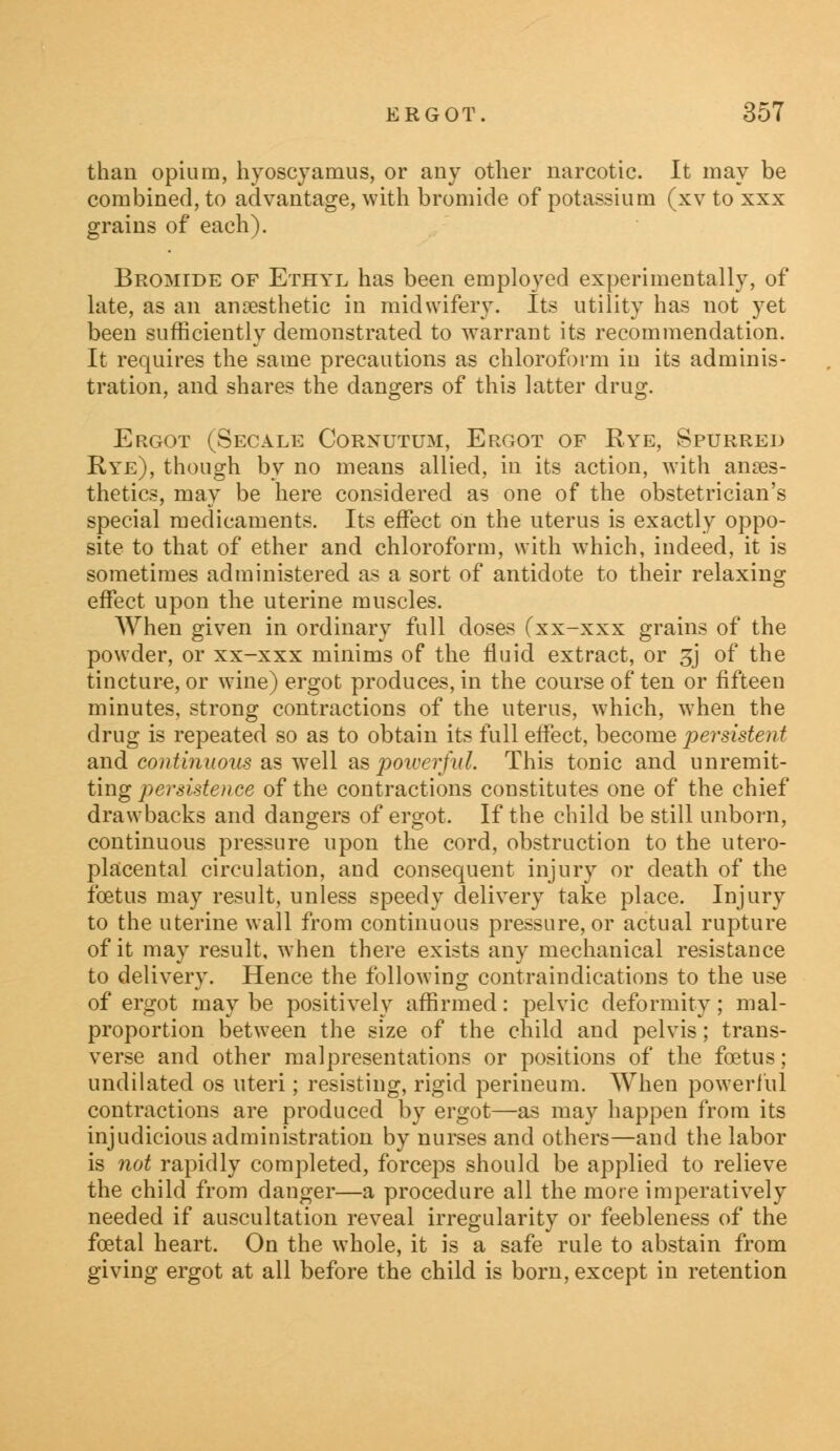 than opium, hyoscyamus, or any other narcotic. It may be combined, to advantage, with bromide of potassium (xv to xxx grains of each). Bromide of Ethyl has been employed experimentally, of late, as an anaesthetic in midwifery. Its utility has not yet been sufficiently demonstrated to warrant its recommendation. It requires the same precautions as chloroform in its adminis- tration, and shares the dangers of this latter drug. Ergot (Secale Corxutum, Ergot of Rye, Spurred Rye), though by no means allied, in its action, with anaes- thetics, may be here considered as one of the obstetrician's special medicaments. Its effect on the uterus is exactly oppo- site to that of ether and chloroform, with which, indeed, it is sometimes administered as a sort of antidote to their relaxing effect upon the uterine muscles. When given in ordinary full doses (xx-xxx grains of the powder, or xx-xxx minims of the fluid extract, or 3J of the tincture, or wine) ergot produces, in the course of ten or fifteen minutes, strong contractions of the uterus, which, when the drug is repeated so as to obtain its full effect, become persistent and continuous as well as poiverfid. This tonic and unremit- ting persistence of the contractions constitutes one of the chief drawbacks and dangers of ergot. If the child be still unborn, continuous pressure upon the cord, obstruction to the utero- placental circulation, and consequent injury or death of the foetus may result, unless speedy delivery take place. Injury to the uterine wall from continuous pressure, or actual rupture of it may result, when there exists any mechanical resistance to delivery. Hence the following contraindications to the use of ergot may be positively affirmed: pelvic deformity; mal- proportion between the size of the child and pelvis; trans- verse and other representations or positions of the foetus ; undilated os uteri; resisting, rigid perineum. When powerful contractions are produced by ergot—as may happen from its injudicious administration by nurses and others—and the labor is not rapidly completed, forceps should be applied to relieve the child from danger—a procedure all the more imperatively needed if auscultation reveal irregularity or feebleness of the foetal heart. On the whole, it is a safe rule to abstain from giving ergot at all before the child is born, except in retention