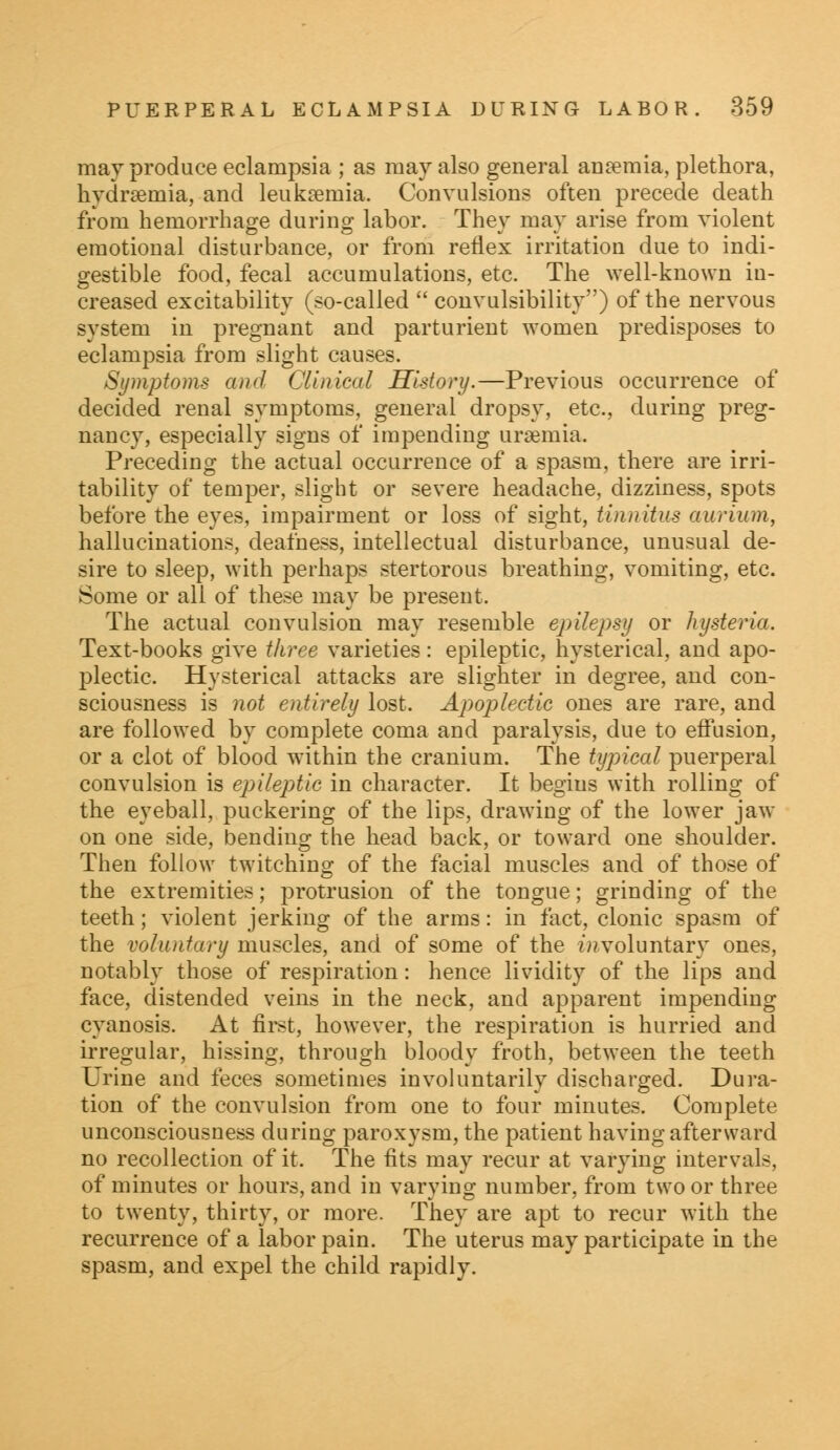 may produce eclampsia ; as may also general anaemia, plethora, hydraeinia, and leukaemia. Convulsions often precede death from hemorrhage during labor. They may arise from violent emotional disturbance, or from reflex irritation due to indi- gestible food, fecal accumulations, etc. The well-known in- creased excitability (so-called  convulsibility) of the nervous system in pregnant and parturient women predisposes to eclampsia from slight causes. Symptoms and Clinical History.—Previous occurrence of decided renal symptoms, general dropsy, etc., during preg- nancy, especially signs of impending uraemia. Preceding the actual occurrence of a spasm, there are irri- tability of temper, slight or severe headache, dizziness, spots before the eyes, impairment or loss of sight, tinnitus aurium, hallucinations, deafness, intellectual disturbance, unusual de- sire to sleep, with perhaps stertorous breathing, vomiting, etc. Some or all of these may be present. The actual convulsion may resemble epilepsy or hysteria. Text-books give three varieties : epileptic, hysterical, and apo- plectic. Hysterical attacks are slighter in degree, and con- sciousness is not entirely lost. Apoplectic ones are rare, and are followed by complete coma and paralysis, due to effusion, or a clot of blood within the cranium. The typical puerperal convulsion is epileptic in character. It begins with rolling of the eyeball, puckering of the lips, drawing of the lower jaw on one side, bending the head back, or toward one shoulder. Then follow twitching of the facial muscles and of those of the extremities; protrusion of the tongue; grinding of the teeth; violent jerking of the arms: in fact, clonic spasm of the voluntary muscles, and of some of the involuntary ones, notably those of respiration: hence lividity of the lips and face, distended veins in the neck, and apparent impending cyanosis. At first, however, the respiration is hurried and irregular, hissing, through bloody froth, between the teeth Urine and feces sometimes involuntarily discharged. Dura- tion of the convulsion from one to four minutes. Complete unconsciousness during paroxysm, the patient having afterward no recollection of it. The fits may recur at varying intervals, of minutes or hours, and in varying number, from two or three to twenty, thirty, or more. They are apt to recur with the recurrence of a labor pain. The uterus may participate in the spasm, and expel the child rapidly.