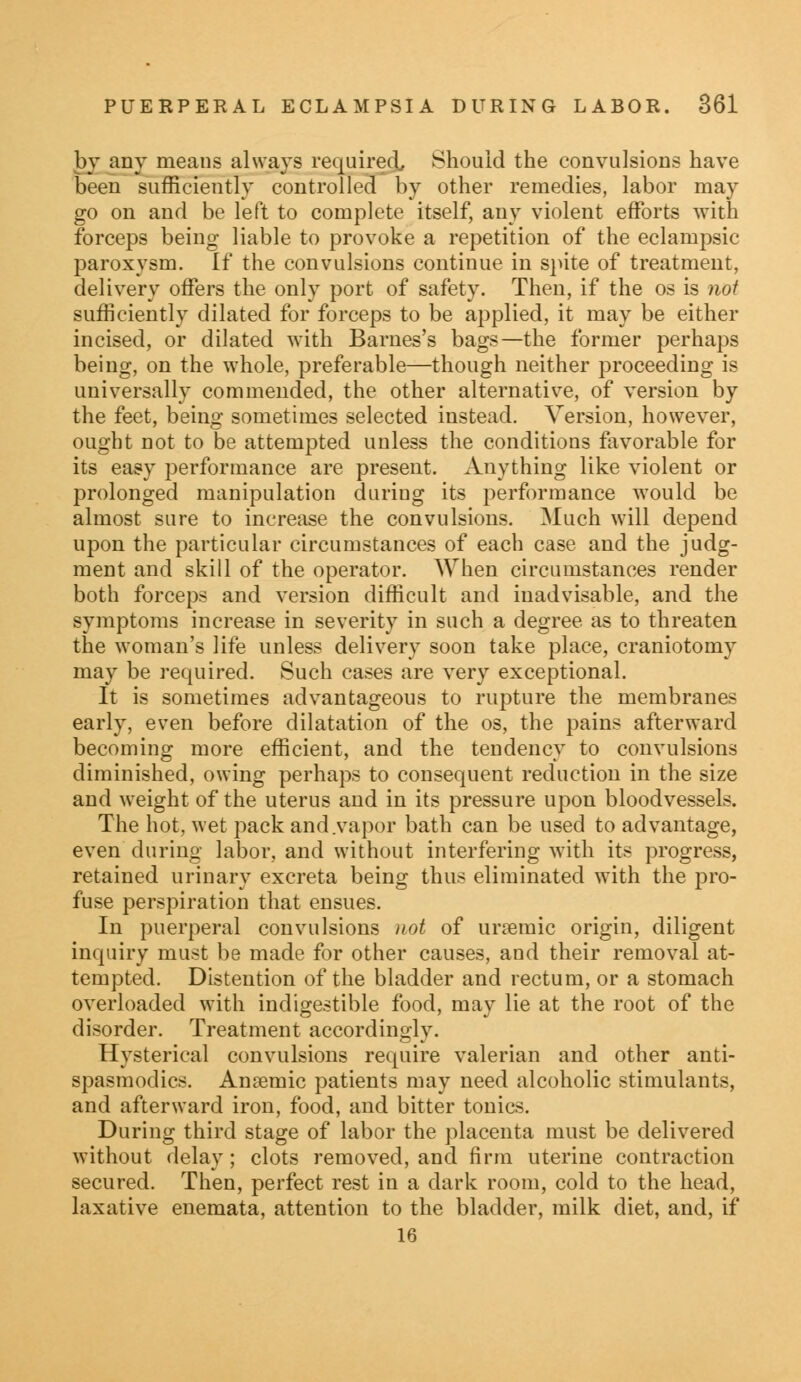 by any means always required, Should the convulsions have been sufficiently controlled by other remedies, labor may go on and be left to complete itself, any violent efforts with forceps being liable to provoke a repetition of the eclampsic paroxysm. If the convulsions continue in spite of treatment, delivery offers the only port of safety. Then, if the os is not sufficiently dilated for forceps to be applied, it may be either incised, or dilated with Barnes's bags—the former perhaps being, on the whole, preferable—though neither proceeding is universally commended, the other alternative, of version by the feet, being sometimes selected instead. Version, however, ought not to be attempted unless the conditions favorable for its easy performance are present. Anything like violent or prolonged manipulation during its performance would be almost sure to increase the convulsions. Much will depend upon the particular circumstances of each case and the judg- ment and skill of the operator. When circumstances render both forceps and version difficult and inadvisable, and the symptoms increase in severity in such a degree as to threaten the woman's life unless delivery soon take place, craniotomy may be required. Such cases are very exceptional. It is sometimes advantageous to rupture the membranes early, even before dilatation of the os, the pains afterward becoming more efficient, and the tendency to convulsions diminished, owing perhaps to consequent reduction in the size and weight of the uterus and in its pressure upon bloodvessels. The hot, wet pack and .vapor bath can be used to advantage, even during labor, and without interfering with its progress, retained urinary excreta being thus eliminated with the pro- fuse perspiration that ensues. In puerperal convulsions not of ursemic origin, diligent inquiry must be made for other causes, and their removal at- tempted. Distention of the bladder and rectum, or a stomach overloaded with indigestible food, may lie at the root of the disorder. Treatment accordingly. Hysterical convulsions require valerian and other anti- spasmodics. Anaemic patients may need alcoholic stimulants, and afterward iron, food, and bitter tonics. During third stage of labor the placenta must be delivered without delay; clots removed, and firm uterine contraction secured. Then, perfect rest in a dark room, cold to the head, laxative enemata, attention to the bladder, milk diet, and, if 16