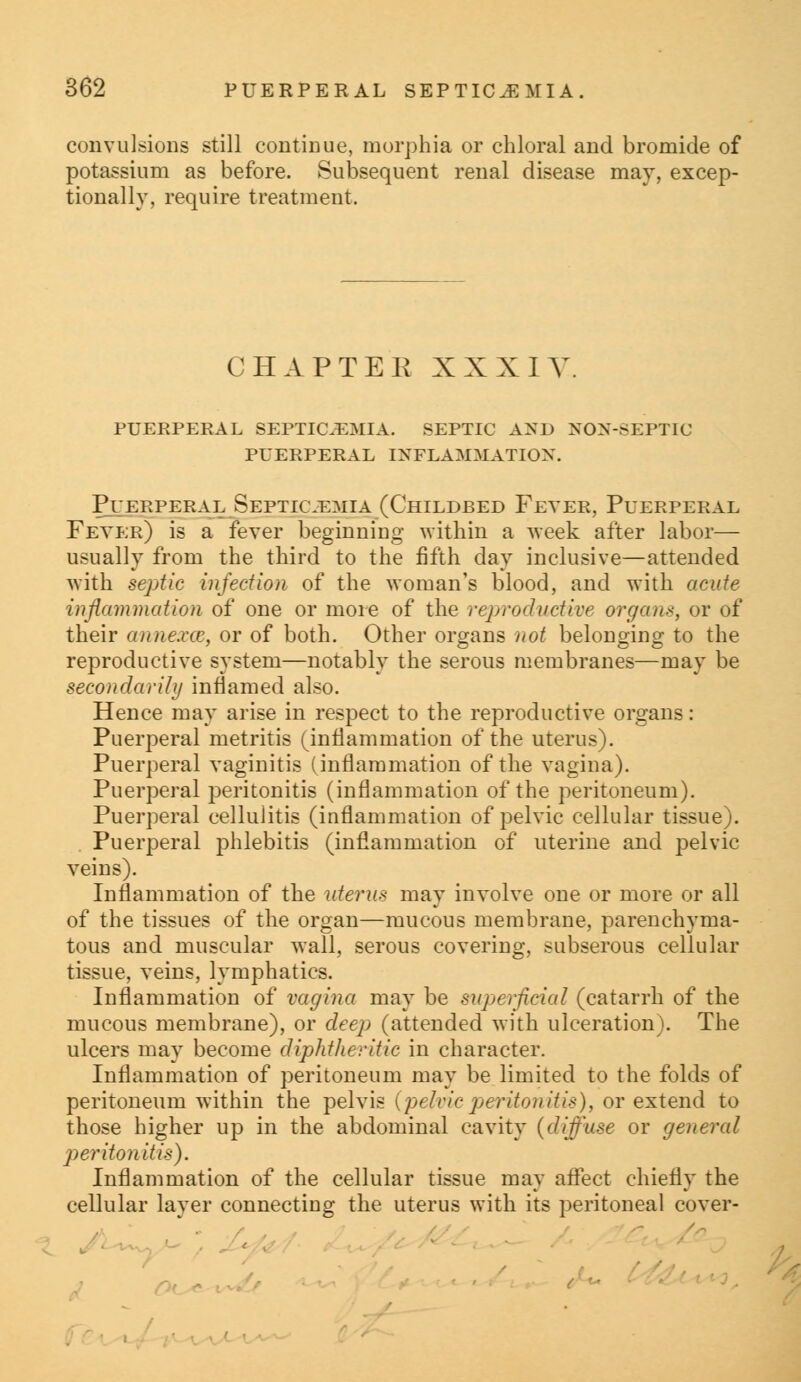 convulsions still continue, morphia or chloral and bromide of potassium as before. Subsequent renal disease may, excep- tionally, require treatment. CHAPTER XXXIV. puerperal septicemia. septic and non-septic puerperal inflammation. Puerperal Septicemia (Childbed Fever, Puerperal Fever) is a fever beginning within a week after labor— usually from the third to the fifth day inclusive—attended with septic infection of the woman's blood, and with acute inflammation of one or more of the reproductive organs, or of their anne.vcc, or of both. Other organs not belonging to the reproductive system—notably the serous membranes—may be secondarily inflamed also. Hence may arise in respect to the reproductive organs: Puerperal metritis (inflammation of the uterus). Puerperal vaginitis (inflammation of the vagina). Puerperal peritonitis (inflammation of the peritoneum). Puerperal cellulitis (inflammation of pelvic cellular tissue). Puerperal phlebitis (inflammation of uterine and pelvic veins). Inflammation of the uterus may involve one or more or all of the tissues of the organ—mucous membrane, parenchyma- tous and muscular wall, serous covering, subserous cellular tissue, veins, lymphatics. Inflammation of vagina may be superficial (catarrh of the mucous membrane), or deep (attended with ulceration). The ulcers may become diphtheritic in character. Inflammation of peritoneum may be limited to the folds of peritoneum within the pelvis {pelvicperitonitis), or extend to those higher up in the abdominal cavity {diffuse or general peritonitis). Inflammation of the cellular tissue may affect chiefly the cellular layer connecting the uterus with its peritoneal cover- -