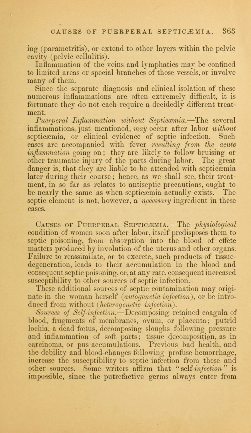 ing (parametritis), or extend to other layers within the pelvic cavity (pelvic cellulitis). Inflammation of the veins and lymphatics may be confined to limited areas or special branches of those vessels, or involve many of them. Since the separate diagnosis and clinical isolation of these numerous inflammations are often extremely difficult, it is fortunate they do not each require a decidedly different treat- ment. Puerperal Inflammation without Septicaemia.—The several inflammations, just mentioned, may occur after labor without septicaemia, or clinical evidence of septic infection. Such cases are accompanied with fever resulting from the acute inflammation going on; they are likely to follow bruising or other traumatic injury of the parts during labor. The great danger is, that they are liable to be attended with septicaemia later during their course; hence, as we shall see, their treat- ment, in so far as relates to antiseptic precautions, ought to be nearly the same as when septicaemia actually exists. The septic element is not, however, a necessary ingredient in these cases. Causes of Puerperal Septicemia.—The physiological condition of women soon after labor, itself predisposes them to septic poisoning, from absorption into the blood of effete matters produced by involution of the uterus and other organs. Failure to reassimilate, or to excrete, such products of tissue- degeneration, leads to their accumulation in the blood and consequent septic poisoning, or, at any rate, consequent increased susceptibility to other sources of septic infection. These additional sources of septic contamination may origi- nate in the woman herself (autogenctic infection), or be intro- duced from without (heterogenetic infection). Sources of Self-infection.—Decomposing retained coagula of blood, fragments of membranes, ovum, or placenta; putrid lochia, a dead foetus, decomposing sloughs following pressure and inflammation of soft parts; tissue decomposition, as in carcinoma, or pus accumulations. Previous bad health, and the debility and blood-changes following profuse hemorrhage, increase the susceptibility to septic infection from these and other sources. Some writers affirm that  self-infection is impossible, since the putrefactive germs always enter from