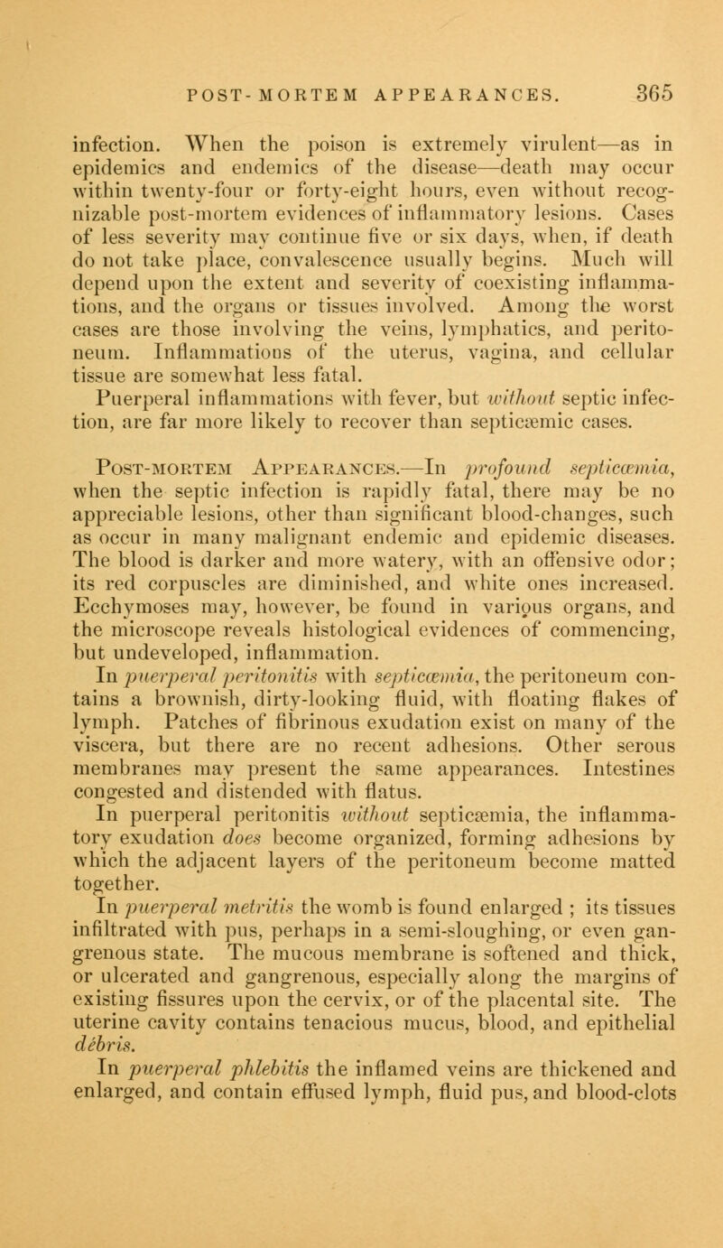 infection. When the poison is extremely virulent—as in epidemics and endemics of the disease—death may occur within twenty-four or forty-eight hours, even without recog- nizable post-mortem evidences of inflammatory lesions. Cases of less severity may continue five or six days, when, if death do not take place, convalescence usually begins. Much will depend upon the extent and severity of coexisting inflamma- tions, and the organs or tissues involved. Among the worst cases are those involving the veins, lymphatics, and perito- neum. Inflammations of the uterus, vagina, and cellular tissue are somewhat less fatal. Puerperal inflammations with fever, but without septic infec- tion, are far more likely to recover than septicemic cases. Post-mortem Appearances.—In profound septicaemia, when the septic infection is rapidly fatal, there may be no appreciable lesions, other than significant blood-changes, such as occur in many malignant endemic and epidemic diseases. The blood is darker and more watery, with an offensive odor; its red corpuscles are diminished, and white ones increased. Ecchymoses may, however, be found in various organs, and the microscope reveals histological evidences of commencing, but undeveloped, inflammation. In puerperal peritonitis with septicaemia, the peritoneum con- tains a brownish, dirty-looking fluid, with floating flakes of lymph. Patches of fibrinous exudation exist on many of the viscera, but there are no recent adhesions. Other serous membranes may present the same appearances. Intestines congested and distended with flatus. In puerperal peritonitis without septicaemia, the inflamma- tory exudation does become organized, forming adhesions by which the adjacent layers of the peritoneum become matted together. In puerperal metritis the womb is found enlarged ; its tissues infiltrated wTith pus, perhaps in a semi-sloughing, or even gan- grenous state. The mucous membrane is softened and thick, or ulcerated and gangrenous, especially along the margins of existing fissures upon the cervix, or of the placental site. The uterine cavity contains tenacious mucus, blood, and epithelial debris. In puerperal phlebitis the inflamed veins are thickened and enlarged, and contain effused lymph, fluid pus, and blood-clots