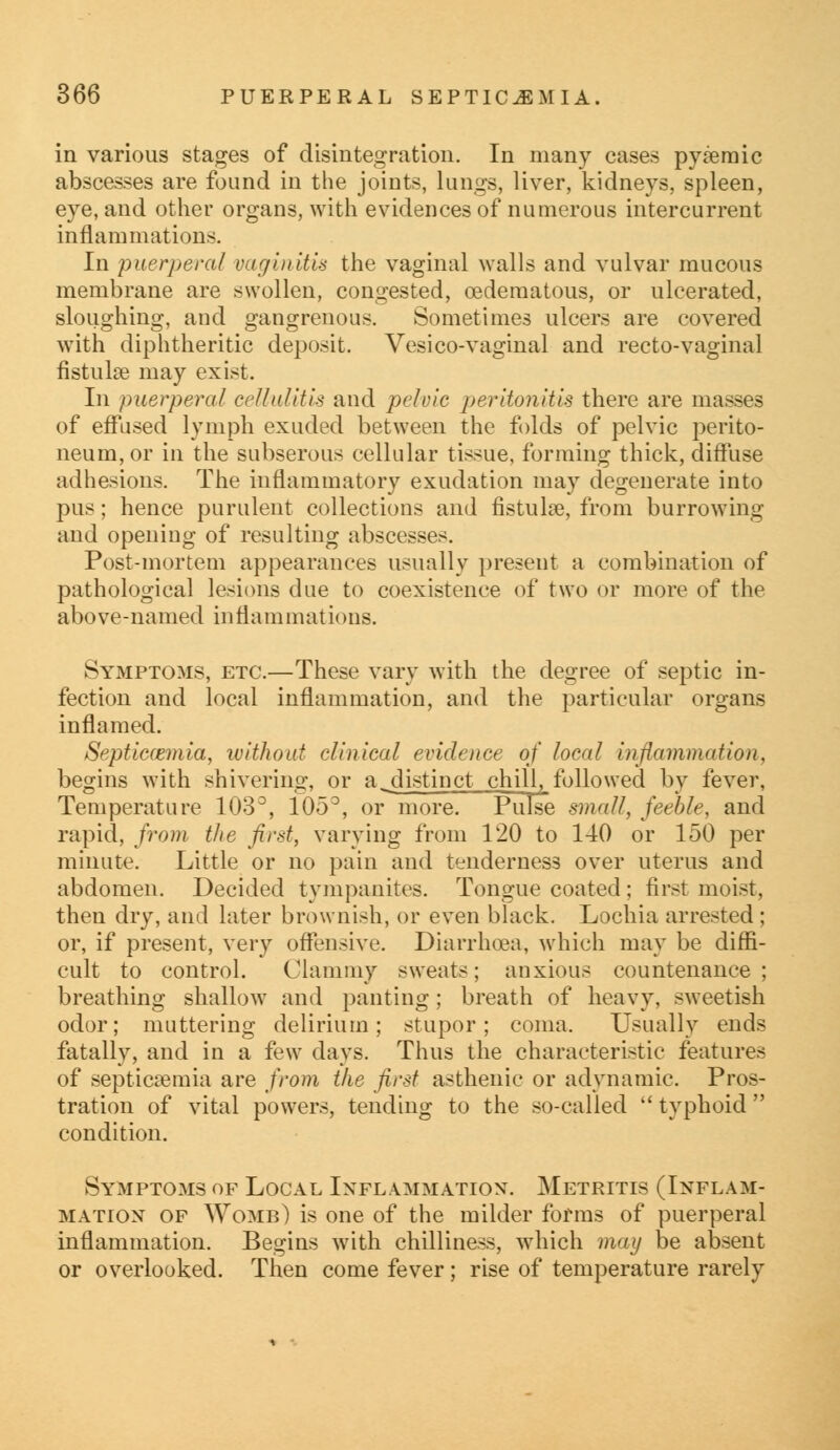 in various stages of disintegration. In many cases pyemic abscesses are found in the joints, lungs, liver, kidneys, spleen, eye, and other organs, with evidences of numerous intercurrent inflammations. In puerperal vaginitis the vaginal walls and vulvar mucous membrane are swollen, congested, oedematous, or ulcerated, sloughing, and gangrenous. Sometimes ulcers are covered with diphtheritic deposit. Vesico-vaginal and recto-vaginal fistulse may exist. In puerperal cellulitis and pelvic peritonitis there are masses of effused lymph exuded between the folds of pelvic perito- neum, or in the subserous cellular tissue, forming thick, diffuse adhesions. The inflammatory exudation may degenerate into pus; hence purulent collections and fistulse, from burrowing and opening of resulting abscesses. Post-mortem appearances usually present a combination of pathological lesions due to coexistence of two or more of the above-named inflammations. Symptoms, etc.—These vary with the degree of septic in- fection and local inflammation, and the particular organs inflamed. Septicaemia, without clinical evidence of local inflammation, begins with shivering, or a^distinct chill, followed by fever, Temperature 103°, 105°, or more. Pulse small, feeble, and rapid, from the first, varying from 120 to 140 or 150 per minute. Little or no pain and tenderness over uterus and abdomen. Decided tympanites. Tongue coated ; first moist, then dry, and later brownish, or even black. Lochia arrested; or, if present, very offensive. Diarrhoea, which may be diffi- cult to control. Clammy sweats; anxious countenance; breathing shallow and panting; breath of heavy, sweetish odor; muttering delirium; stupor; coma. Usually ends fatally, and in a few days. Thus the characteristic features of septicaemia are from the first asthenic or adynamic. Pros- tration of vital powers, tending to the so-called typhoid condition. Symptoms of Local Inflammation. Metritis (Inflam- mation of Womb) is one of the milder forms of puerperal inflammation. Begins with chilliness, which may be absent or overlooked. Then come fever; rise of temperature rarely