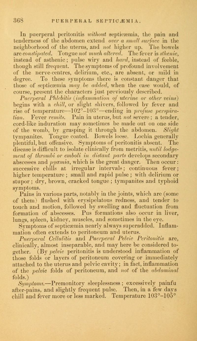 In puerperal peritonitis without septicaemia, the pain and tenderness of the abdomen extend over a small surface in the neighborhood of the uterus, and not higher up. The bowels are constipated. Tongue not much altered. The fever is sthen ic, instead of asthenic; pulse wiry and hard, instead of feeble, though still frequent. The symptoms of profound involvement of the nerve-centres, delirium, etc., are absent, or mild in degree. To these symptoms there is constant danger that those of septicaemia may be added, when the case would, of course, present the characters just previously described. Puerperal Phlebitis (^inflammation of uterine or other veins) begins with a chill, or slight shivers, followed by fever and rise of temperature—102°-10o°—ending in profuse perspira- tion. Fever remits. Pain in uterus, but not severe ; a tender, cord-like induration may sometimes be made out on one side of the womb, by grasping it through the abdomen. Slight tympanites. Tongue coated. Bowels loose. Lochia generally plentiful, but offensive. Symptoms of peritonitis absent. The disease is difficult to isolate clinically from metritis, until lodge- ment of thrombi or emboli in distairf parts develops secondary abscesses and pi/cemia, which is the great danger. Then occur : successive chills at irregular intervals; continuous fever; higher temperature ; small and rapid pulse ; with delirium or stupor; dry, brown, cracked tongue ; tympanites and typhoid symptoms. Pains in various parts, notably in the joints, which are (some of them) flushed with erysipelatous redness, and tender to touch and motion, followed by swelling and fluctuation from formation of abscesses. Pus formations also occur in liver, lungs, spleen, kidney, muscles, and sometimes in the eye. Symptoms of septicaemia nearly always superadded. Inflam- mation often extends to peritoneum and uterus. Puerperal Cellulitis and Puerperal Pelvic Peritonitis are, clinically, almost inseparable, and may here be considered to- gether. (By pelvic peritonitis is understood inflammation of those folds or layers of peritoneum covering or immediately attached to the uterus and pelvic cavity; in fact, inflammation of the pelvic folds of peritoneum, and not of the abdominal folds.) Symptoms.—Premonitory sleeplessness ; excessively painfu after-pains, and slightly frequent pulse. Then, in a few days chill and fever more or less marked. Temperature 103°-105°