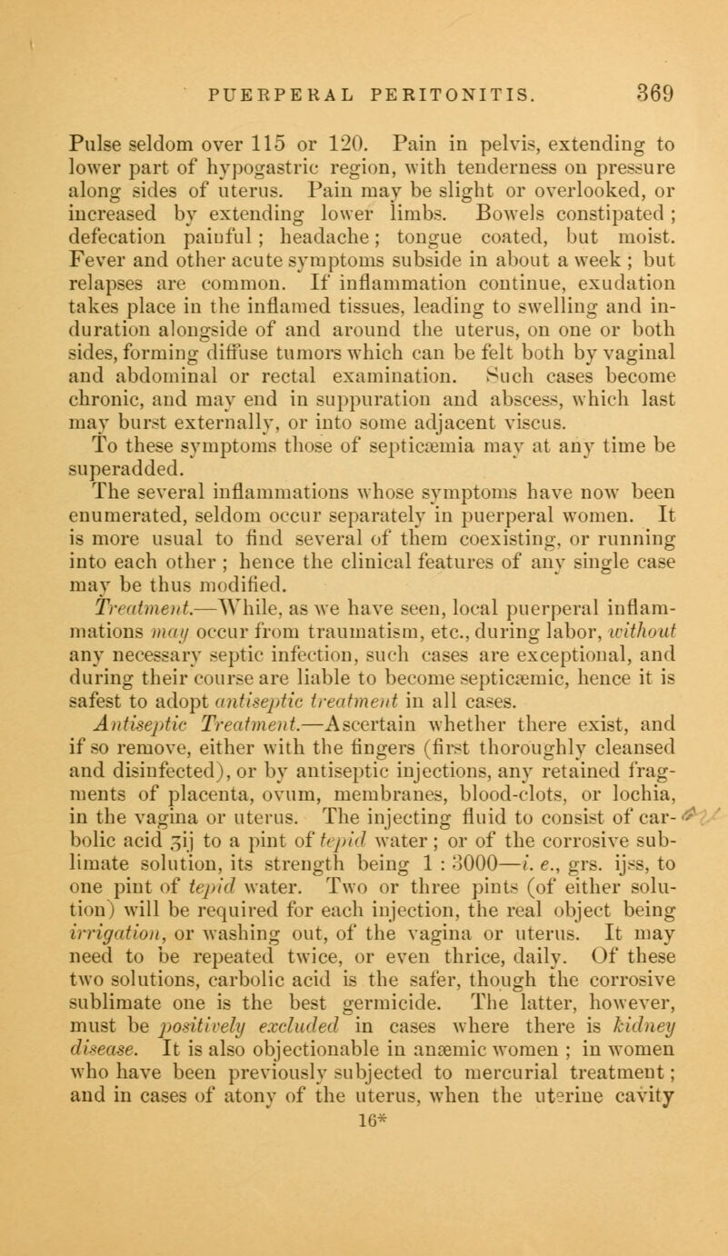 Pulse seldom over 115 or 120. Pain in pelvis, extending to lower part of hypogastric region, with tenderness on pressure along sides of uterus. Pain may be slight or overlooked, or increased by extending lower limbs. Bowels constipated ; defecation paiuful; headache; tongue coated, but moist. Fever and other acute symptoms subside in about a week ; but relapses are common. If inflammation continue, exudation takes place in the inflamed tissues, leading to swelling and in- duration alongside of and around the uterus, on one or both sides, forming diffuse tumors which can be felt both by vaginal and abdominal or rectal examination. Such cases become chronic, and may end in suppuration and abscess, which last may burst externally, or into some adjacent viscus. To these symptoms those of septicaemia may at any time be superadded. The several inflammations whose symptoms have now been enumerated, seldom occur separately in puerperal women. It is more usual to find several of them coexisting, or running into each other ; hence the clinical features of any single case may be thus modified. Treatment.—While, as we have seen, local puerperal inflam- mations may occur from traumatism, etc., during labor, without any necessary septic infection, such cases are exceptional, and during their course are liable to become septicemic, hence it is safest to adopt antiseptic treatment in all cases. Antiseptic Treatment.—Ascertain whether there exist, and if so remove, either with the fingers (first thoroughly cleansed and disinfected), or by antiseptic injections, any retained frag- ments of placenta, ovum, membranes, blood-clots, or lochia, in the vagina or uterus. The injecting fluid to consist of car- bolic acid gij to a pint of tepid water; or of the corrosive sub- limate solution, its strength being 1 : 3000—i. e., grs. ijss, to one pint of tepid water. Two or three pints (of either solu- tion) will be required for each injection, the real object being irrigation, or washing out, of the vagina or uterus. It may need to be repeated twice, or even thrice, daily. Of these two solutions, carbolic acid is the safer, though the corrosive sublimate one is the best germicide. The latter, however, must be positively excluded in cases where there is kidney disease. It is also objectionable in anemic women ; in women who have been previously subjected to mercurial treatment; and in cases of atony of the uterus, when the uterine cavity 16*