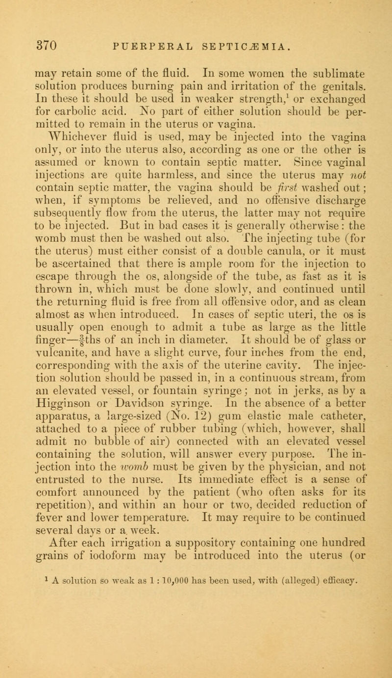 may retain some of the fluid. In some women the sublimate solution produces burning pain and irritation of the genitals. In these it should be used in weaker strength,1 or exchanged for carbolic acid. No part of either solution should be per- mitted to remain in the uterus or vagina. Whichever fluid is used, may be injected into the vagina only, or into the uterus also, according as one or the other is assumed or known to contain septic matter. Since vaginal injections are quite harmless, and since the uterus may not contain septic matter, the vagina should be first washed out; when, if symptoms be relieved, and no offensive discharge subsequently flow from the uterus, the latter may not require to be injected. But in bad cases it is generally otherwise: the womb must then be washed out also. The injecting tube (for the uterus) must either consist of a double canula, or it must be ascertained that there is ample room for the injection to escape through the os, alongside of the tube, as fast as it is thrown in, which must be done slowly, and continued until the returning fluid is free from all offensive odor, and as clean almost as when introduced. In cases of septic uteri, the os is usually open enough to admit a tube as large as the little finger—-fths of an inch in diameter. It should be of glass or vulcanite, and have a slight curve, four inches from the end, corresponding with the axis of the uterine cavity. The injec- tion solution should be passed in, in a continuous stream, from an elevated vessel, or fountain syringe; not in jerks, as by a Higginson or Davidson syringe. In the absence of a better apparatus, a large-sized (No. 12) gum elastic male catheter, attached to a piece of rubber tubing (which, however, shall admit no bubble of air) connected with an elevated vessel containing the solution, will answer every purpose. The in- jection into the womb must be given by the physician, and not entrusted to the nurse. Its immediate effect is a sense of comfort announced by the patient (who often asks for its repetition), and within an hour or two, decided reduction of fever and lower temperature. It may require to be continued several days or a. week. After each irrigation a suppository containing one hundred grains of iodoform may be introduced into the uterus (or 1 A solution so weak as 1: 10,000 has been used, with (alleged) efficacy.