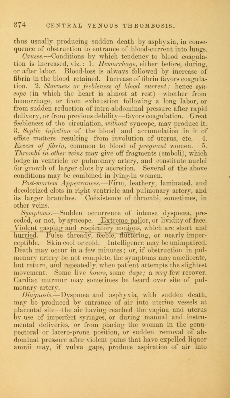 thus usually producing sudden death by asphyxia, in conse- quence of obstruction to entrance of blood-current into lungs. Causes.—Conditions by which tendency to blood coagula- tion is increased, viz. : 1. Hemorrhage, either before, during, or after labor. Blood-loss is always followed by increase of fibrin in the blood retained. Increase of fibrin favors coagula- tion. 2. Slowness or feebleness of blood current; hence syn- cope (in which the heart is almost at rest)—whether from hemorrhage, or from exhaustion following a long labor, or from sudden reduction of intra-abdominal pressure after rapid delivery, or from previous debility—favors coagulation. Great feebleness of the circulation, without syncope, may produce it. 3. Septic infection of the blood and accumulation in it of effete matters resulting from involution of uterus, etc. 4. Excess of fibrin, common to blood of pregnant women. 5. Thrombi in other veins may give off fragments (emboli), which lodge in ventricle or pulmonary artery, and constitute nuclei for growth of larger clots by accretion. Several of the above conditions may be combined in lying-in women. Post-mortem Appearances.—Firm, leathery, laminated, and decolorized clots in right ventricle and pulmonary artery, and its larger branches. Coexistence of thrombi, sometimes, in other veins. Symptoms.—Sudden occurrence of intense dyspnoea, pre- ceded, or not, by syncope. Extreme,pallor, or lividity of face. Violent gasping and respiratory motions, which are short and liuxrjed. Pulse thready, feeble, fluttering, or nearly imper- ceptible. Skin cool or cold. Intelligence may be unimpaired. Death may occur in a few minutes; or, if obstruction in pul- monary artery be not complete, the symptoms may ameliorate, but return, and repeatedly, when patient attempts the slightest movement. Some live hours, some clays; a very few recover. Cardiac murmur may sometimes be heard over site of pul- monary artery. Diagnosis.—Dyspnoea and asphyxia, with sudden death, may be produced by entrance of air into uterine vessels at placental site—the air having reached the vagina and uterus by use of imperfect syringes, or during manual and instru- mental deliveries, or from placing the woman in the genu- pectoral or latero-prone position, or sudden removal of ab- dominal pressure after violent pains that have exj^elled liquor amnii may, if vulva gape, produce aspiration of air into