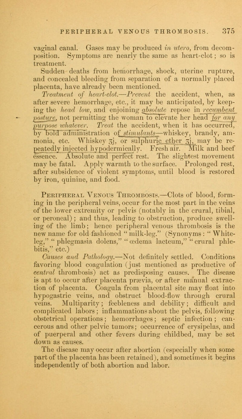 vaginal canal. Gases may be produced in utero, from decom- position. Symptoms are nearly the same as heart-clot; so is treatment. Sudden deaths from hemorrhage, shock, uterine rupture, and concealed bleeding from separation of a normally placed placenta, have already been mentioned. Treatment of heart-clot.—Prevent the accident, when, as after severe hemorrhage, etc, it may be anticipated, by keep- ing the head low, and enjoining absolute repose in recumbent^ posture, not permitting the woman to elevate her head foT^am^ purpose whatever. Trent the accident, when it has occurred, by bold administration of stimulants—whiskey, brandy, am- monia, etc. Whiskey £j, or sulphuric^ether 5], may be re- peatedly injected hypodermically. Fresh air. Milk and beef essence. Absolute and perfect rest. The slightest movement may be fatal. Apply warmth to the surface. Prolonged rest, after subsidence of violent symptoms, until blood is restored by iron, quinine, and food. Peripheral Venous Thrombosis.—Clots of blood, form- ing in the peripheral veins, occur for the most part in the veins of the lower extremity or pelvis (notably in the crural, tibial, or peroneal) ; and thus, leading to obstruction, produce swell- ing of the limb; hence peripheral venous thrombosis is the new name for old fashioned  milk-leg. (Synonyms :  White- leg,  phlegmasia dolens,  oedema lacteum,  crural phle- bitis, etc.) Causes and Pathology.—Not definitely settled. Conditions favoring blood coagulation (just mentioned as productive of central thrombosis) act as predisposing causes. The disease is apt to occur after placenta praevia, or after manual extrac- tion of placenta. Coagula from placental site may float into hypogastric veins, and obstruct blood-flow through crural veins. Multiparity; feebleness and debility; difficult and complicated labors ; inflammations about the pelvis, following obstetrical operations; hemorrhages; septic infection ; can- cerous and other pelvic tumors; occurrence of erysipelas, and of puerperal and other fevers during childbed, may be set down as causes. The disease may occur after abortion (especially when some part of the placenta has been retained), and sometimes it begins independently of both abortion and labor.