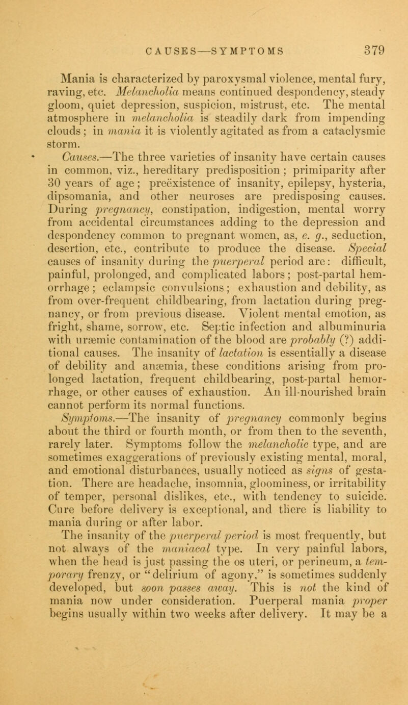 Mania is characterized by paroxysmal violence, mental fury, raving, etc. Melancholia means continued despondency, steady gloom, quiet depression, suspicion, mistrust, etc. The mental atmosphere in melancholia is steadily dark from impending clouds ; in mania it is violently agitated as from a cataclysmic storm. Causes.—The three varieties of insanity have certain causes in common, viz., hereditary predisposition ; primiparity after 30 years of age; preexistence of insanity, epilepsy, hysteria, dipsomania, and other neuroses are predisposing causes. During pregnancy, constipation, indigestion, mental worry from accidental circumstances adding to the depression and despondency common to pregnant women, as, e. g.y seduction, desertion, etc., contribute to produce the disease. Special causes of insanity during the puerperal period are: difficult, painful, prolonged, and complicated labors ; post-partal hem- orrhage ; eclampsic convulsions; exhaustion and debility, as from over-freqUent childbearing, from lactation during preg- nancy, or from previous disease. Violent mental emotion, as fright, shame, sorrow, etc. Septic infection and albuminuria with nrremic contamination of the blood are probably (?) addi- tional causes. The insanity of lactation is essentially a disease of debility and anaemia, these conditions arising from pro- longed lactation, frequent childbearing, post-partal hemor- rhage, or other causes of exhaustion. An ill-nourished brain cannot perform its normal functions. Symptoms.—The insanity of pregnancy commonly begins about the third or fourth month, or from then to the seventh, rarely later. Symptoms follow the melancholic type, and are sometimes exaggerations of previously existing mental, moral, and emotional disturbances, usually noticed as signs of gesta- tion. There are headache, insomnia, gloominess, or irritability of temper, personal dislikes, etc., with tendency to suicide. Cure before delivery is exceptional, and there is liability to mania during or after labor. The insanity of the puerperal period is most frequently, but not always of the maniacal type. In very painful labors, when the head is just passing the os uteri, or perineum, a tem- porary frenzy, or delirium of agony, is sometimes suddenly developed, but soon passes away. This is not the kind of mania now under consideration. Puerperal mania proper begins usually within two weeks after delivery. It may be a