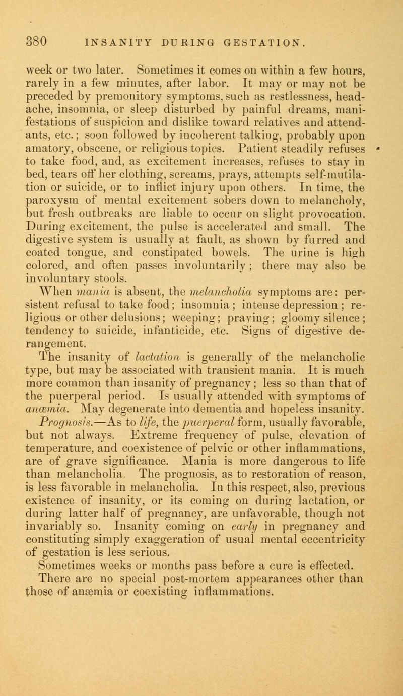 week or two later. Sometimes it comes on within a few hours, rarely in a few minutes, after labor. It may or may not be preceded by premonitory symptoms, such as restlessness, head- ache, insomnia, or sleep disturbed by painful dreams, mani- festations of suspicion and dislike toward relatives and attend- ants, etc.; soon followed by incoherent talking, probably upon amatory, obscene, or religious topics. Patient steadily refuses to take food, and, as excitement increases, refuses to stay in bed, tears off her clothing, screams, prays, attempts self-mutila- tion or suicide, or to inflict injury upon others. In time, the paroxysm of mental excitement sobers down to melancholy, but fresh outbreaks are liable to occur on slight provocation. During excitement, the pulse is accelerated and small. The digestive system is usually at fault, as shown by furred and coated tongue, and constipated bowels. The urine is high colored, and often passes involuntarily ; there may also be involuntary stools. When mania is absent, the melancholia symptoms are: per- sistent refusal to take food; insomnia; intense depression ; re- ligious or other delusions; weeping; praying; gloomy silence ; tendency to suicide, infanticide, etc. Signs of digestive de- rangement. The insanity of lactation is generally of the melancholic type, but may be associated with transient mania. It is much more common than insanity of pregnancy; less so than that of the puerperal period. Is usually attended with symptoms of anosmia. May degenerate into dementia and hopeless insanity. Prognosis.—As to life, the puerperal form, usually favorable, but not always. Extreme frequency of pulse, elevation of temperature, and coexistence of pelvic or other inflammations, are of grave significance. Mania is more dangerous to life than melancholia. The prognosis, as to restoration of reason, is less favorable in melancholia. In this respect, also, previous existence of insanity, or its coming on during lactation, or during latter half of pregnancy, are unfavorable, though not invariably so. Insanity coming on early in pregnancy and constituting simply exaggeration of usual mental eccentricity of gestation is less serious. Sometimes weeks or months pass before a cure is effected. There are no special post-mortem appearances other than those of ansemia or coexisting inflammations.