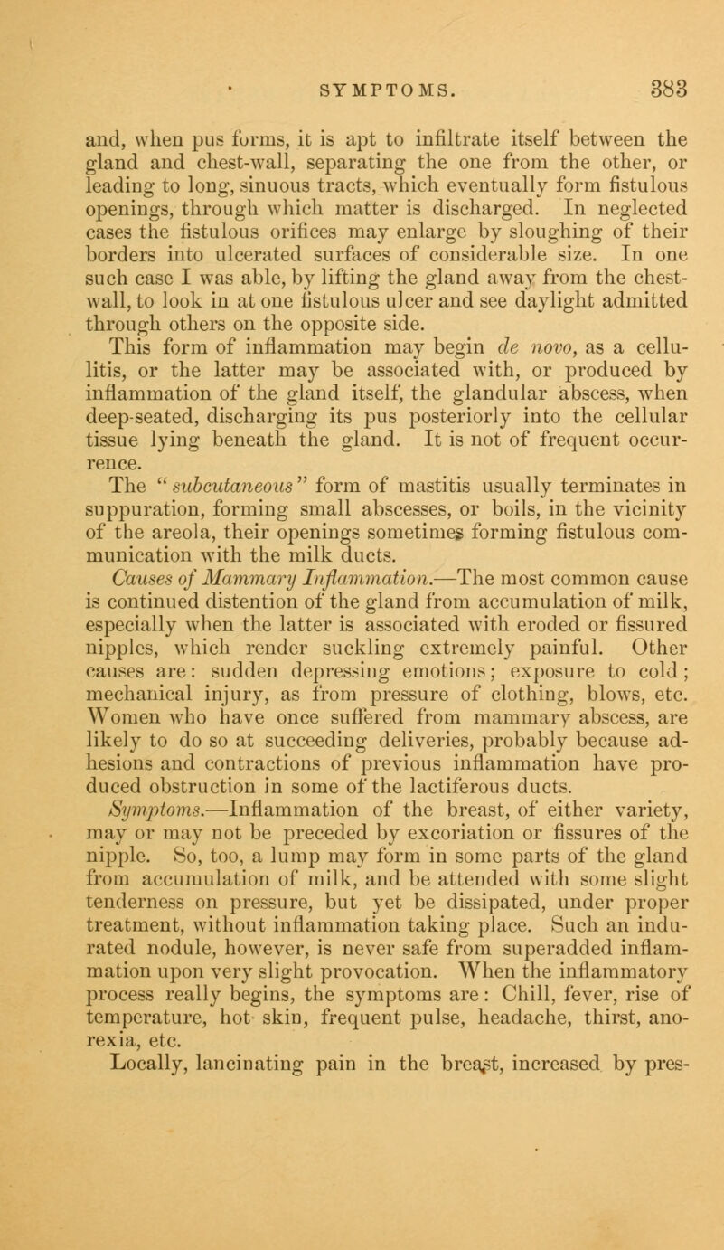 and, when pus forms, it is apt to infiltrate itself between the gland and chest-wall, separating the one from the other, or leading to long, sinuous tracts, which eventually form fistulous openings, through which matter is discharged. In neglected cases the fistulous orifices may enlarge by sloughing of their borders into ulcerated surfaces of considerable size. In one such case I was able, by lifting the gland away from the chest- wall, to look in at one fistulous ulcer and see daylight admitted through others on the opposite side. This form of inflammation may begin de novo, as a cellu- litis, or the latter may be associated with, or produced by inflammation of the gland itself, the glandular abscess, when deep-seated, discharging its pus posteriorly into the cellular tissue lying beneath the gland. It is not of frequent occur- rence. The  subcutaneous  form of mastitis usually terminates in suppuration, forming small abscesses, or boils, in the vicinity of the areola, their openings sometimes forming fistulous com- munication with the milk ducts. Causes of Mammary Inflammation.—The most common cause is continued distention of the gland from accumulation of milk, especially when the latter is associated with eroded or fissured nipples, which render suckling extremely painful. Other causes are: sudden depressing emotions; exposure to cold; mechanical injury, as from pressure of clothing, blows, etc. Women who have once suffered from mammary abscess, are likely to do so at succeeding deliveries, probably because ad- hesions and contractions of previous inflammation have pro- duced obstruction in some of the lactiferous ducts. Symptoms.—Inflammation of the breast, of either variety, may or may not be preceded by excoriation or fissures of the nipple. So, too, a lump may form in some parts of the gland from accumulation of milk, and be attended with some slight tenderness on pressure, but yet be dissipated, under proper treatment, without inflammation taking place. Such an indu- rated nodule, however, is never safe from superadded inflam- mation upon very slight provocation. When the inflammatory process really begins, the symptoms are: Chill, fever, rise of temperature, hot skin, frequent pulse, headache, thirst, ano- rexia, etc. Locally, lancinating pain in the breast, increased by pres-