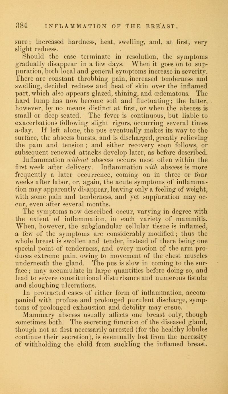 sure; increased hardness, heat, swelling, and, at first, very slight redness. Should the case terminate in resolution, the symptoms gradually disappear in a few days. When it goes on to sup- puration, both local and general symptoms increase in severity. There are constant throbbing pain, increased tenderness and swelling, decided redness and heat of skin over the inflamed part, which also appears glazed, shining, and cedematous. The hard lump has now become soft and fluctuating; the latter, however, by no means distinct at first, or when the abscess is small or deep-seated. The fever is continuous, but liable to exacerbations following slight rigors, occurring several times a-day. If left alone, the pus eventually makes its way to the surface, the abscess bursts, and is discharged, greatly relieving the pain and tension ; and either recovery soon follows, or subsequent renewed attacks develop later, as before described. Inflammation without abscess occurs most often within the first week after delivery. Inflammation with abscess is more frequently a later occurrence, coming on in three or four weeks after labor, or, again, the acute symptoms of inflamma- tion may apparently disappear, leaving only a feeling of weight, with some pain and tenderness, and yet suppuration may oc- cur, even after several months. The symptoms now described occur, varying in degree with the extent of inflammation, in each variety of mammitis. When, however, the subglandular cellular tissue is inflamed, a few of the symptoms are considerably modified; thus the whole breast is swollen and tender, instead of there being one special point of tenderness, and every motion of the arm pro- duces extreme pain, owing to movement of the chest muscles underneath the gland. The pus is slow in coming to the sur- face; may accumulate in large quantities before doing so, and lead to severe constitutional disturbance and numerous fistula? and sloughing ulcerations. In protracted cases of either form of inflammation, accom- panied with profuse and prolonged purulent discharge, symp- toms of prolonged exhaustion and debility may ensue. Mammary abscess usually affects one breast only, though sometimes both. The secreting function of the diseased gland, though not at first necessarily arrested (for the healthy lobules continue their secretion), is eventually lost from the necessity of withholding the child from suckling the inflamed breast.