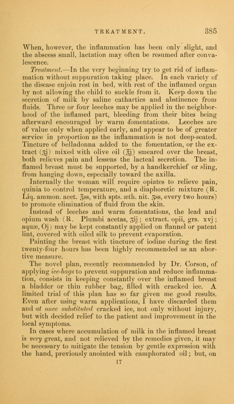 When, however, the inflammation has been only slight, and the abscess small, lactation may often be resumed after conva- lescence. Treatment.—In the very beginning try to get rid of inflam- mation without suppuration taking place. In each variety of the disease enjoin rest in bed, with rest of the inflamed organ by not allowing the child to suckle from it. Keep down the secretion of milk by saline cathartics and abstinence from fluids. Three or four leeches may be applied in the neighbor- hood of the inflamed part, bleeding from their bites being afterward encouraged by warm .fomentations. Leeches are of value only when applied early, and appear to be of greater service in proportion as the inflammation is not deep-seated. Tincture of belladonna added to the fomentation, or the ex- tract (3J) mixed with olive oil (§j) smeared over the breast, both relieves pain and lessens the lacteal secretion. The in- flamed breast must be supported, by a handkerchief or sling, from hanging down, especially toward the axilla. Internally the woman will require opiates to relieve pain, quinia to control temperature, and a diaphoretic mixture (R. Liq. ammon. acet. ^ss, with spts. seth. nit. ^ss, every two hours) to promote elimination of fluid from the skin. Instead of leeches and warm fomentations, the lead and opium wash (B. Plumbi acetas, gij; extract, opii, grs. xvj ; aquse, Oj) may be kept constantly applied on flannel or patent lint, covered with oiled silk to prevent evaporation. Painting the breast with tincture of iodine during the first twenty-four hours has been highly recommended as an abor- tive measure. The novel plan, recently recommended by Dr. Corson, of applying lee-bags to prevent suppuration and reduce inflamma- tion, consists in keeping constantly over the inflamed breast a bladder or thin rubber bag, filled with cracked ice. A limited trial of this plan has so far given me good results. Even after using warm applications, I have discarded them and at onee substituted cracked ice, not only without injury, but with decided relief to the patient and improvement in the local symptoms. In cases where accumulation of milk in the inflamed breast is very great, and not relieved by the remedies given, it may be necessary to mitigate the tension by gentle expression with the hand, previously anointed with camphorated oil; but, on 17