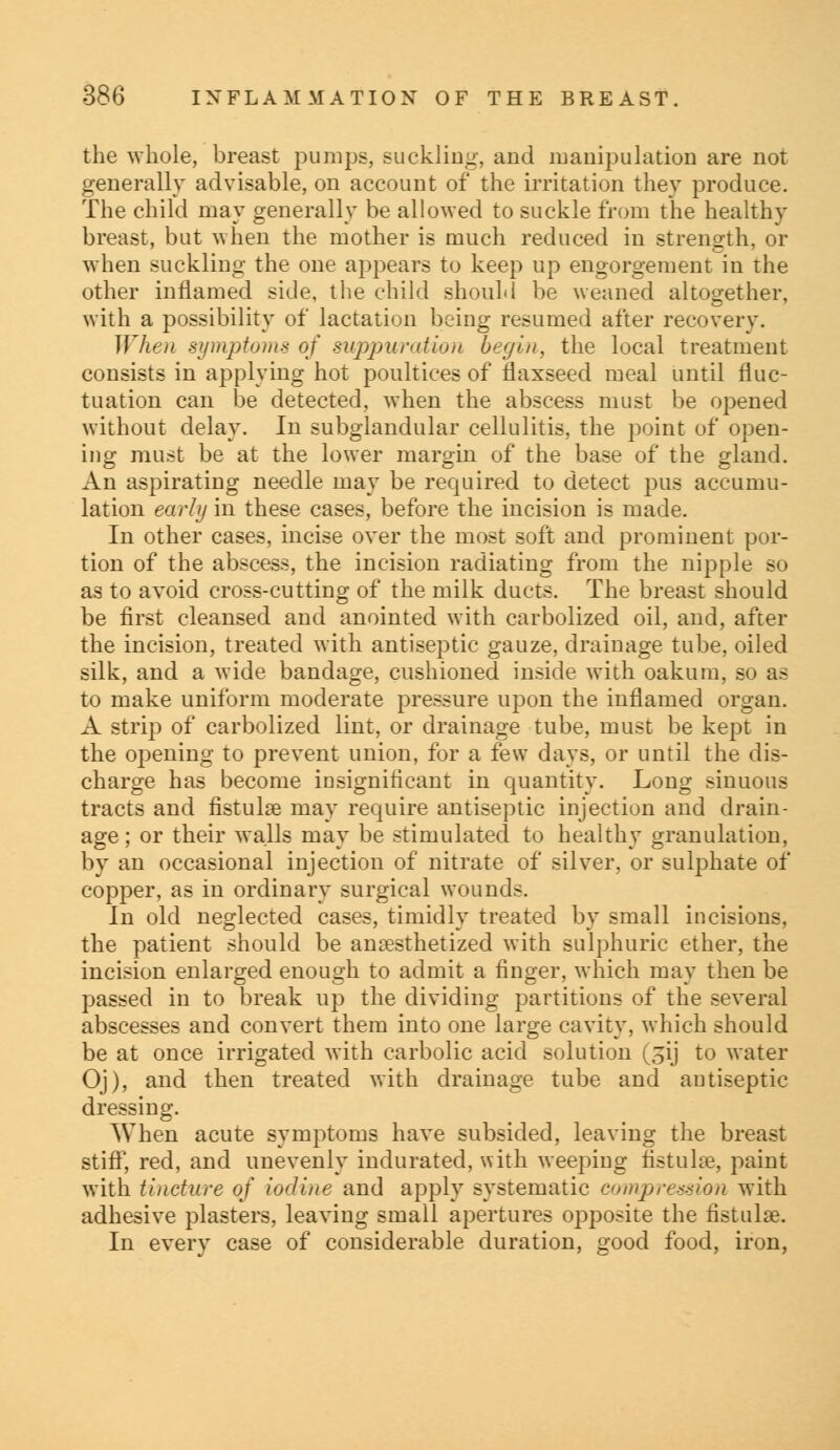 the whole, breast pumps, Buckling, and manipulation are not generally advisable, on account of the irritation they produce. The child may generally be allowed to suckle from the healthy breast, but when the mother is much reduced in strength, or when suckling the one appears to keep up engorgement in the other inflamed side, the child should be weaned altogether, with a possibility of lactation being resumed after recovery. When symptoms of suppuration begin, the local treatment consists in applying hot poultices of flaxseed meal until fluc- tuation can be detected, when the abscess must be opened without delay. In subglandular cellulitis, the point of open- ing must be at the lower margin of the base of the gland. An aspirating needle may be required to detect pus accumu- lation early in these cases, before the incision is made. In other cases, incise over the most soft and prominent por- tion of the abscess, the incision radiating from the nipple so as to avoid cross-cutting of the milk ducts. The breast should be first cleansed and anointed with carbolized oil, and, after the incision, treated with antiseptic gauze, drainage tube, oiled silk, and a wide bandage, cushioned inside with oakum, so as to make uniform moderate pressure upon the inflamed organ. A strip of carbolized lint, or drainage tube, must be kept in the opening to prevent union, for a few days, or until the dis- charge has become insignificant in quantity. Long sinuous tracts and fistula? may require antiseptic injection and drain- age; or their walls may be stimulated to healthy granulation, by an occasional injection of nitrate of silver, or sulphate of copper, as in ordinary surgical wounds. In old neglected cases, timidly treated by small incisions, the patient should be anaesthetized with sulphuric ether, the incision enlarged enough to admit a finger, which may then be passed in to break up the dividing partitions of the several abscesses and convert them into one large cavity, which should be at once irrigated with carbolic acid solution (31)' to water Oj), and then treated with drainage tube and antiseptic dressing. When acute symptoms have subsided, leaving the breast stiff, red, and unevenly indurated, with weeping fistula?, paint with tincture of iodine and apply systematic compression with adhesive plasters, leaving small apertures opposite the fistula?. In every case of considerable duration, good food, iron,