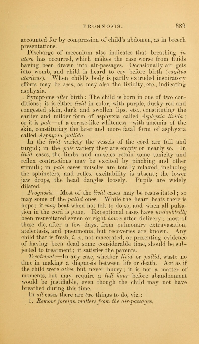 accounted for by compression of child's abdomen, as in breech presentations. Discharge of meconium also indicates that breathing in utero has occurred, which makes the case worse from fluids having been drawn into air-passages. Occasionally air gets into womb, and child is heard to cry before birth (vagitus iderinus). When child's body is partly extruded inspiratory efforts may be seen, as may also the lividity, etc., indicating asphyxia. Symptoms after birth : The child is born in one of two con- ditions ; it is either livid in color, with purple, dusky red and congested skin, dark and swollen lips, etc., constituting the earlier and milder form of asphyxia called Asphyxia livida; or it is pale—of a corpse-like whiteness—with ansemia of the skin, constituting the later and more fatal form of asphyxia called Asphyxia pallida. In the livid variety the vessels of the cord are full and turgid ; in the pale variety they are empty or nearly so. In livid cases, the limbs and muscles retain some tonicity and reflex contractions may be excited by pinching and other stimuli; in pale cases muscles are totally relaxed, including the sphincters, and reflex excitability is absent; the lower jaw drops, the head dangles loosely. Pupils are Avidely dilated. Prognosis.—Most of the livid cases may be resuscitated; so may some of the pallid ones. While the heart beats there is hope; it may beat when not felt to do so, and when all pulsa- tion in the cord is gone. Exceptional cases have undoubtedly been resuscitated seven or eight hours after delivery ; most of these die, after a few days, from pulmonary extravasation, atelectasis, and pneumonia, but recoveries are known. Any child that is fresh, i. <?., not macerated, or presenting evidence of having been dead some considerable time, should be sub- jected to treatment; it satisfies the parents. Treatment.—In any case, whether livid or pallid, waste no time in making a diagnosis between life or death. Act as if the child were alive, but never hurry; it is not a matter of moments, but may require a full hour before abandonment would be justifiable, even though the child may not have breathed during this time. In all cases there are two things to do, viz.: 1. Remove foreign matters from the air-passages.