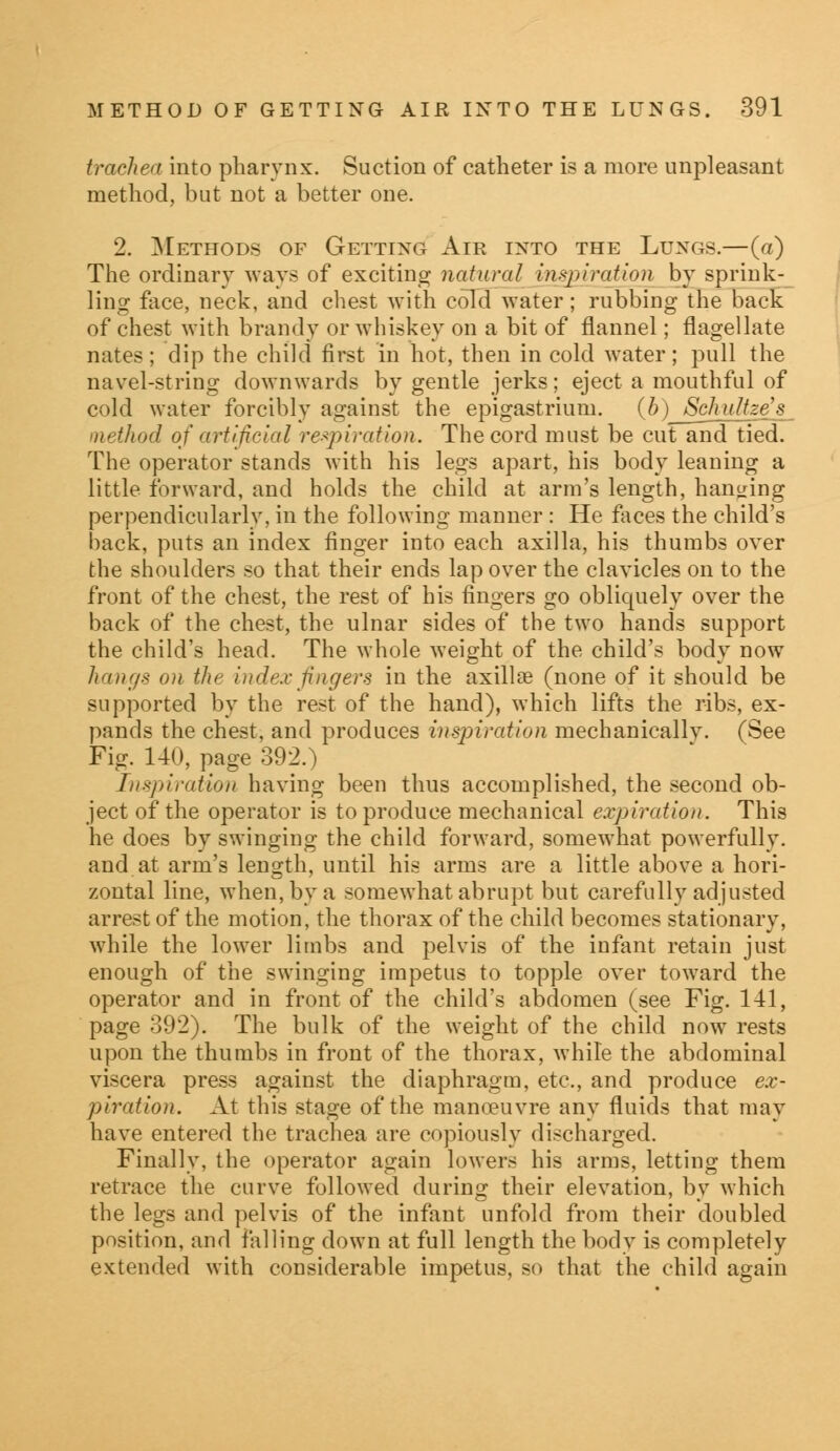 trachea into pharynx. Suction of catheter is a more unpleasant method, but not a better one. 2. Methods of Getting Air into the Lungs.—(a) The ordinary ways of exciting natural inspiration by sprink- ling: face, neck, and chest with cold water; rubbing the back of chest with brandy or whiskey on a bit of flannel; flagellate nates; clip the child first in hot, then in cold water; pull the navel-string downwards by gentle jerks; eject a mouthful of cold water forcibly against the epigastrium. (b) SchuUze's method of artificial respiration. The cord must be cut and tied. The operator stands with his legs apart, his body leaning a little forward, and holds the child at arm's length, hanging perpendicularly, in the following manner : He faces the child's back, puts an index finger into each axilla, his thumbs over the shoulders so that their ends lap over the clavicles on to the front of the chest, the rest of his fingers go obliquely over the back of the chest, the ulnar sides of the two hands support the child's head. The whole weight of the child's body now hangs on the index fingers in the axillae (none of it should be supported by the rest of the hand), which lifts the ribs, ex- pands the chest, and produces inspiration mechanically. (See Fig. 140, page 392.) Inspiration having been thus accomplished, the second ob- ject of the operator is to produce mechanical expiration. This he does by swinging the child forward, somewhat powerfully, and at arm's length, until his arms are a little above a hori- zontal line, when, by a somewhat abrupt but carefully adjusted arrest of the motion, the thorax of the child becomes stationary, while the lower limbs and pelvis of the infant retain just enough of the swinging impetus to topple over toward the operator and in front of the child's abdomen (see Fig. 141, page 392). The bulk of the weight of the child now rests upon the thumbs in front of the thorax, while the abdominal viscera press against the diaphragm, etc., and produce ex- piration. At this stage of the manoeuvre any fluids that may have entered the trachea are copiously discharged. Finally, the operator again lowers his arms, letting them retrace the curve followed during their elevation, by which the legs and pelvis of the infant unfold from their doubled position, and falling down at full length the body is completely extended with considerable impetus, so that the child again