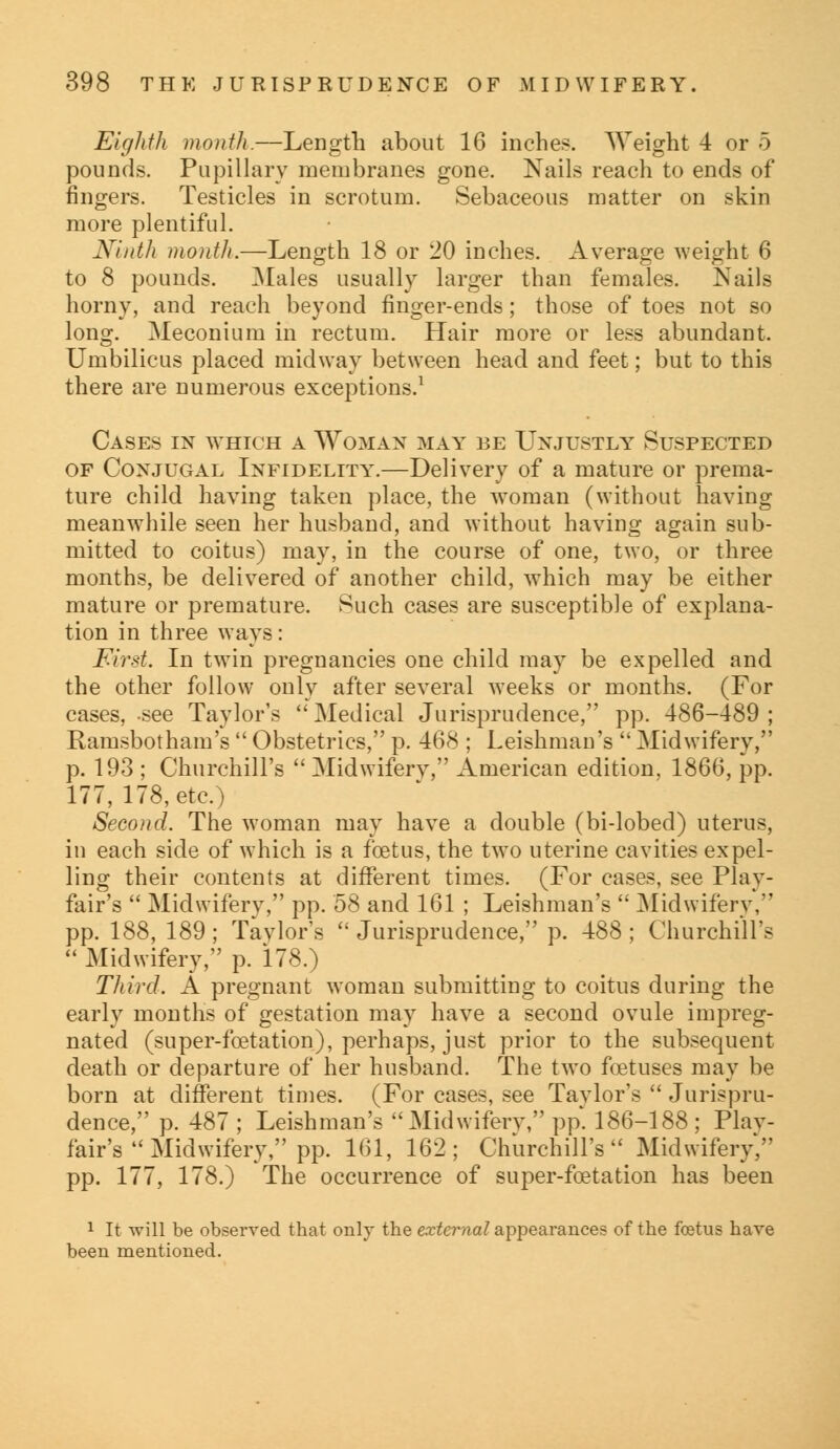 Eighth month.—Length about 16 inches Weight 4 or 5 pounds. Pupillary membranes gone. Nails reach to ends of fingers. Testicles in scrotum. Sebaceous matter on skin more plentiful. Ninth month.—Length 18 or 20 inches. Average weight 6 to 8 pounds. Males usually larger than females. Nails horny, and reach beyond finger-ends; those of toes not so long. Meconium in rectum. Hair more or less abundant. Umbilicus placed midway between head and feet; but to this there are numerous exceptions.1 Cases in which a Woman may be Unjustly Suspected of Conjugal Infidelity.—Delivery of a mature or prema- ture child having taken place, the woman (without having meanwhile seen her husband, and without having again sub- mitted to coitus) may, in the course of one, two, or three months, be delivered of another child, which may be either mature or premature. Such cases are susceptible of explana- tion in three ways: First. In twin pregnancies one child may be expelled and the other follow only after several weeks or months. (For cases, -see Taylor's Medical Jurisprudence, pp. 486-489; Ranisbotham's  Obstetrics, p. 468 ; Leishman's  Midwifery, p. 193 ; Churchill's  Midwifery, American edition, 1866, pp. 177, 178, etc.) Second. The woman may have a double (bi-lobed) uterus, in each side of which is a foetus, the two uterine cavities expel- ling their contents at different times. (For cases, see Play- fair's  Midwifery, pp. 58 and 161 ; Leishman's  Midwiferv,' pp. 188, 189 ; Taylor's  Jurisprudence, p. 488 ; Churchill's  Midwifery, p. 178.) Third. A pregnant woman submitting to coitus during the early months of gestation may have a second ovule impreg- nated (super-foetation), perhaps, just prior to the subsequent death or departure of her husband. The two foetuses may be born at different times. (For cases, see Tavlor's  Jurispru- dence, p. 487 ; Leishman's Midwifery, pp. 186-188 ; Plav- fair's  Midwifery, pp. 161, 162; Churchill's Midwifery. pp. 177, 178.) The occurrence of super-feet a tion has been 1 It will be observed that only the external appearances of the foetus have been mentioned.