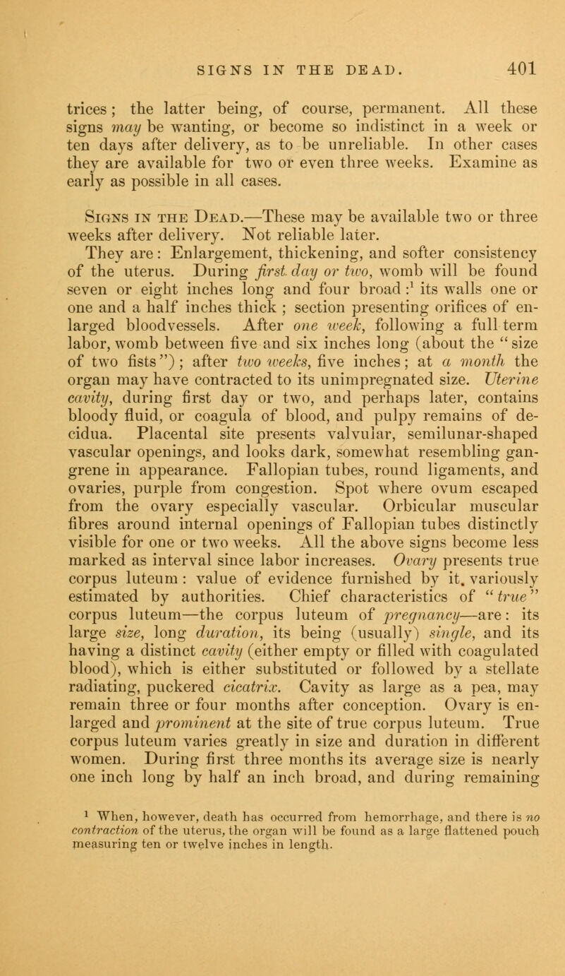 trices; the latter being, of course, permanent. All these signs may be wanting, or become so indistinct in a week or ten days after delivery, as to be unreliable. In other cases they are available for two or even three weeks. Examine as early as possible in all cases. Signs in the Dead.—These may be available two or three weeks after delivery. Not reliable later. They are : Enlargement, thickening, and softer consistency of the uterus. During first, day or two, womb will be found seven or eight inches long and four broad •} its walls one or one and a half inches thick ; section presenting orifices of en- larged bloodvessels. After one week, following a full term labor, womb between five and six inches long (about the size of two fists); after two weeks, five inches; at a month the organ may have contracted to its unimpregnated size. Uterine cavity, during first day or two, and perhaps later, contains bloody fluid, or coagula of blood, and pulpy remains of de- cidua. Placental site presents valvular, semilunar-shaped vascular openings, and looks dark, somewhat resembling gan- grene in appearance. Fallopian tubes, round ligaments, and ovaries, purple from congestion. Spot where ovum escaped from the ovary especially vascular. Orbicular muscular fibres around internal openings of Fallopian tubes distinctly visible for one or two weeks. All the above signs become less marked as interval since labor increases. Ovary presents true corpus luteum : value of evidence furnished by it. variously estimated by authorities. Chief characteristics of  true corpus luteum—the corpus luteum of pregnancy—are : its large size, long duration, its being (usually) single, and its having a distinct cavity (either empty or filled with coagulated blood), which is either substituted or followed by a stellate radiating, puckered cicatrix. Cavity as large as a pea, may remain three or four months after conception. Ovary is en- larged and prominent at the site of true corpus luteum. True corpus luteum varies greatly in size and duration in different women. During first three months its average size is nearly one inch long by half an inch broad, and during remaining 1 When, however, death has occurred from hemorrhage, and there is no contraction of the uterus, the organ will be found as a large flattened pouch measuring ten or twelve inches in length-