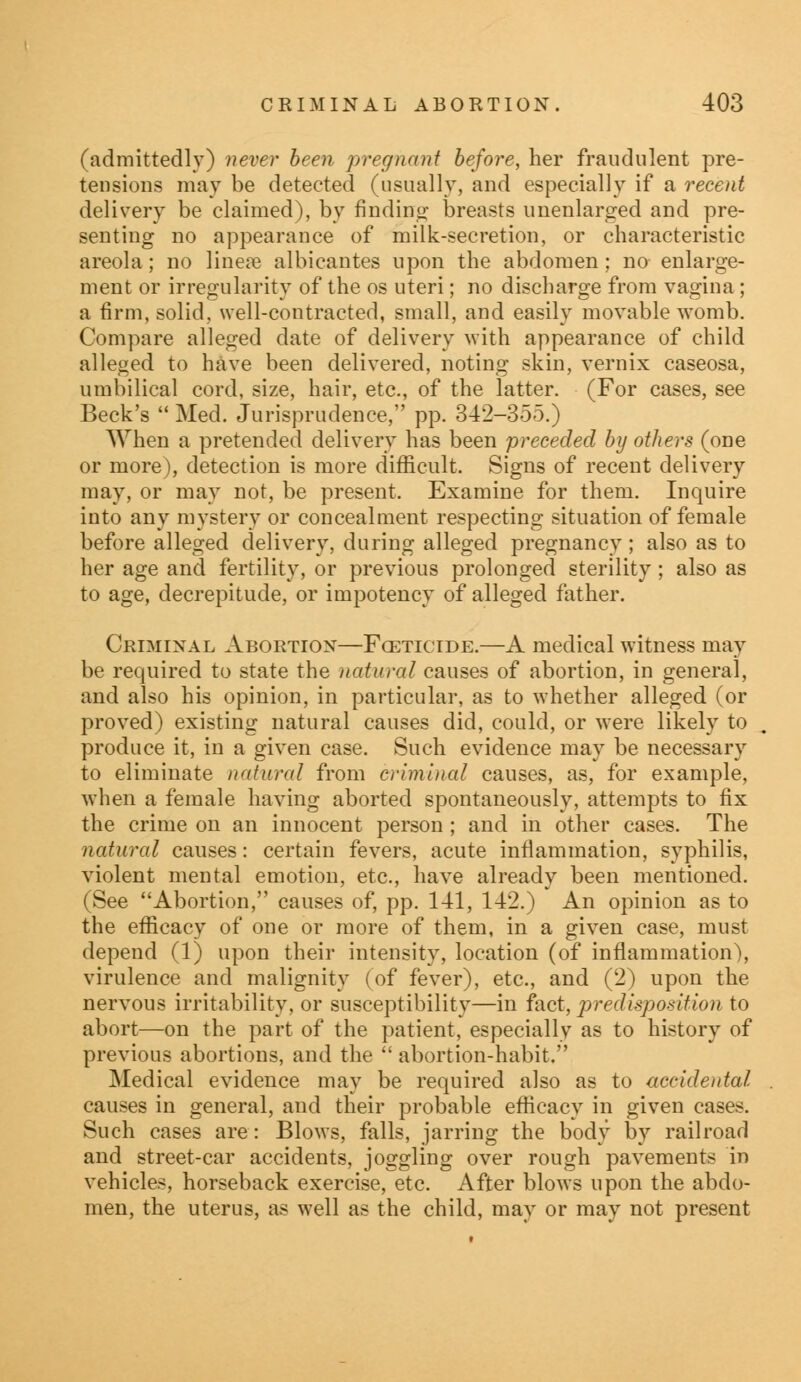 (admittedly) never been pregnant before, her fraudulent pre- tensions may be detected (usually, and especially if a recent delivery be claimed), by finding breasts unenlarged and pre- senting no appearance of milk-secretion, or characteristic areola; no lineie albicantes upon the abdomen; no enlarge- ment or irregularity of the os uteri; no discharge from vagina; a firm, solid, well-contracted, small, and easily movable womb. Compare alleged date of delivery with appearance of child alleged to have been delivered, noting skin, vernix caseosa, umbilical cord, size, hair, etc., of the latter. (For cases, see Beck's  Med. Jurisprudence, pp. 342-355.) When a pretended delivery has been preceded by others (one or more), detection is more difficult. Signs of recent delivery may, or may not, be present. Examine for them. Inquire into any mystery or concealment respecting situation of female before alleged delivery, during alleged pregnancy; also as to her age and fertility, or previous prolonged sterility; also as to age, decrepitude, or impotency of alleged father. Criminal Abortion—Fcetictde.—A medical witness may be required to state the natural causes of abortion, in general, and also his opinion, in particular, as to whether alleged (or proved) existing natural causes did, could, or were likely to produce it, in a given case. Such evidence may be necessary to eliminate natural from criminal causes, as, for example, when a female having aborted spontaneously, attempts to fix the crime on an innocent person ; and in other cases. The natural causes: certain fevers, acute inflammation, syphilis, violent mental emotion, etc., have already been mentioned. (See Abortion, causes of, pp. 141, 142.) An opinion as to the efficacy of one or more of them, in a given case, must depend (1) upon their intensity, location (of inflammation), virulence and malignity (of fever), etc., and (2) upon the nervous irritability, or susceptibility—in fact, predisposition to abort—on the part of the patient, especially as to history of previous abortions, and the  abortion-habit. Medical evidence may be required also as to accidental causes in general, and their probable efficacy in given cases. Such cases are: Blows, falls, jarring the body by railroad and street-car accidents, joggling over rough pavements in vehicles, horseback exercise, etc. After blows upon the abdo- men, the uterus, as well as the child, may or may not present