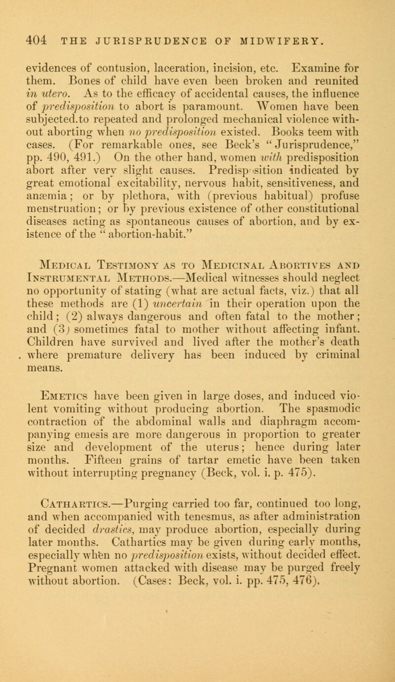 evidences of contusion, laceration, incision, etc. Examine for them. Bones of child have even been broken and reunited in utero. As to the efficacy of accidental causes, the influence of predisposition to abort is paramount. Women have been subjected.to repeated and prolonged mechanical violence with- out aborting when no predisposition existed. Books teem with cases. (For remarkable ones, see Beck's  Jurisprudence, pp. 490, 491.) On the other hand, women with predisposition abort after very slight causes. Predisposition indicated by great emotional excitability, nervous habit, sensitiveness, and anaemia; or by plethora, with (previous habitual) profuse menstruation; or by previous existence of other constitutional diseases acting as spontaneous causes of abortion, and by ex- istence of the abortion-habit. Medical Testimony as to Medicinal Abortives and Instrumental Methods.—Medical witnesses should neglect no opportunity of stating (what are actual facts, viz.) that all these methods are (1) uncertain in their operation upon the child; (2) always dangerous and often fatal to the mother; and (o) sometimes fatal to mother without affecting infant. Children have survived and lived after the mother's death where premature delivery has been induced by criminal means. Emetics have been given in large doses, and induced vio- lent vomiting without producing abortion. The spasmodic contraction of the abdominal walls and diaphragm accom- panying emesis are more dangerous in proportion to greater size and development of the uterus; hence during later months. Fifteen grains of tartar emetic have been taken without interrupting pregnancy (Beck, vol. i. p. 475). Cathartics.—Purging carried too far, continued too long, and when accompanied with tenesmus, as after administration of decided drastics, may produce abortion, especially during later months. Cathartics may be given during early months, especially when no predisposition exists, without decided effect. Pregnant women attacked with disease may be purged freely without abortion. (Cases: Beck, vol. i. pp. 475, 476),