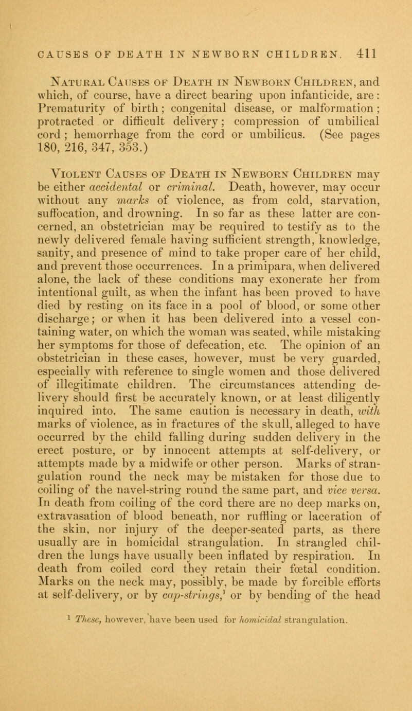 Natural Causes of Death in Newborn Children, and which, of course, have a direct bearing upon infanticide, are: Prematurity of birth; congenital disease, or malformation ; protracted or difficult deliver)7; compression of umbilical cord ; hemorrhage from the cord or umbilicus. (See pages 180, 216, 347, 353.) Violent Causes of Death in Newborn Children may be either accidental or criminal. Death, however, may occur without any marks of violence, as from cold, starvation, suffocation, and drowning. In so far as these latter are con- cerned, an obstetrician may be required to testify as to the newly delivered female having sufficient strength, knowledge, sanity, and presence of mind to take proper care of her child, and prevent those occurrences. In a primipara, when delivered alone, the lack of these conditions may exonerate her from intentional guilt, as when the infant has been proved to have died by resting on its face in a pool of blood, or some other discharge; or when it has been delivered into a vessel con- taining water, on which the woman was seated, while mistaking her symptoms for those of defecation, etc. The opinion of an obstetrician in these cases, however, must be very guarded, especially with reference to single women and those delivered of illegitimate children. The circumstances attending de- livery should first be accurately known, or at least diligently inquired into. The same caution is necessary in death, with marks of violence, as in fractures of the skull, alleged to have occurred by the child falling during sudden delivery in the erect posture, or by innocent attempts at self-delivery, or attempts made by a midwife or other person. Marks of stran- gulation round the neck may be mistaken for those due to coiling of the navel-string round the same part, and vice versa. In death from coiling of the cord there are no deep marks on, extravasation of blood beneath, nor ruffling or laceration of the skin, nor injury of the deeper-seated parts, as there usually are in homicidal strangulation. In strangled chil- dren the lungs have usually been inflated by respiration. In death from coiled cord they retain their foetal condition. Marks on the neck may, possibly, be made by forcible efforts at self-delivery, or by cap-strings? or by bending of the head 1 These, however, have been used for homicidal strangulation.