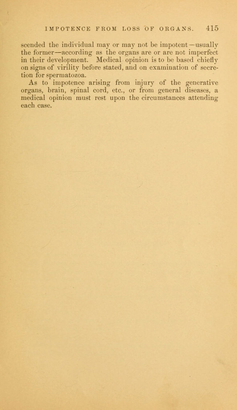 sceuded the individual may or may not be impotent —usually the former—according as the organs are or are not imperfect in their development. Medical opinion is to be based chiefly on signs of virility before stated, and on examination of secre- tion for spermatozoa. As to impotence arising from injury of the generative organs, brain, spinal cord, etc., or from general diseases, a medical opinion must rest upon the circumstances attending each case.