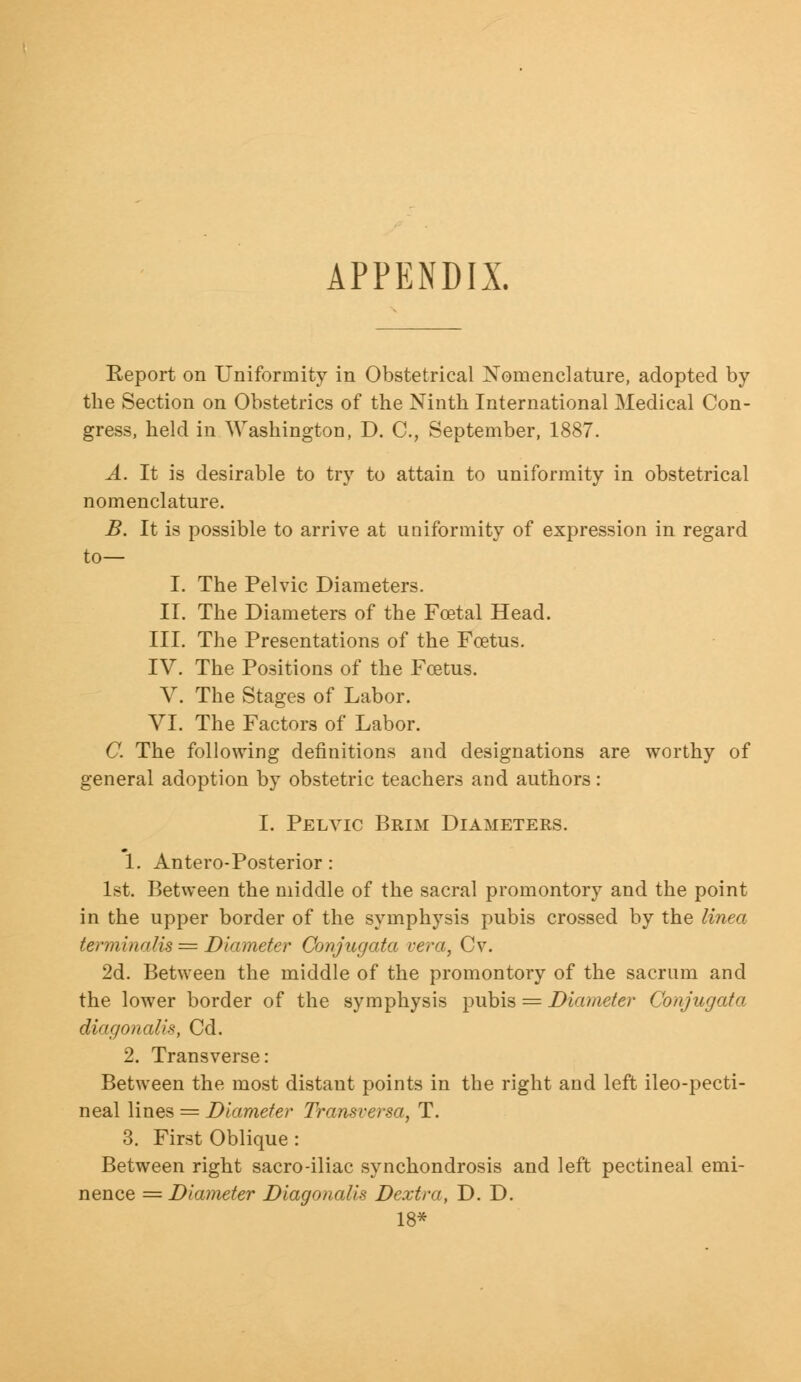 APPENDIX. Report on Uniformity in Obstetrical Nomenclature, adopted by the Section on Obstetrics of the Ninth International Medical Con- gress, held in Washington, D. C, September, 1887. A. It is desirable to try to attain to uniformity in obstetrical nomenclature. B. It is possible to arrive at uniformity of expression in regard to— I. The Pelvic Diameters. II. The Diameters of the Foetal Head. III. The Presentations of the Foetus. IV. The Positions of the Foetus. V. The Stages of Labor. VI. The Factors of Labor. C. The following definitions and designations are worthy of general adoption by obstetric teachers and authors: I. Pelvic Brim Diameters. 1. Antero-Posterior: 1st. Between the middle of the sacral promontory and the point in the upper border of the symphysis pubis crossed by the linea terminalis = Diameter Conjugata vera, Cv. 2d. Between the middle of the promontory of the sacrum and the lower border of the symphysis pubis = Diameter Conjugata dingo a all *, Cd. 2. Transverse: Between the most distant points in the right and left ileo-pecti- neal lines = Diameter Transversa, T. 3. First Oblique : Between right sacro-iliac synchondrosis and left pectineal emi- nence = Diameter DiagonaUs Dextra, D. D. 18*