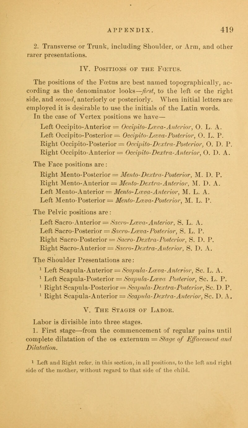 2. Transverse or Trunk, including Shoulder, or Arm, and other rarer presentations. IV. Positions of the Fcetus. The positions of the Foetus are best named topographically, ac- cording as the denominator looks—/>•$£, to the left or the right side, and second, anteriorly or posteriorly. When initial letters are employed it is desirable to use the initials of the Latin words. In the case of Vertex positions we have— Left Occipito-Anterior = Occipito-Lceva-Anterior, O. L. A. Left Occipito-Posterior — Occipito-Lceva-Posterior, O. L. P. Eight Occipito-Posterior = Occipito-Dextra-Posterior, O. D. P. Right Occipito-Anterior = Occipito-Dextra-Anterior, 0. D. A. The Face positions are: Eight Mento-Posterior = Mento-Dextr a-Posterior, M. D. P. Eight Mento-Anterior = Mento-Dextra-Anterior, M. D. A. Left Mento-Anterior = Mento-Lceva-Anterior, M. L. A. Left Mento-Posterior = Mento-Lceva-Posterior, M. L. P. The Pelvic positions are : Left Sacro-Anterior = Sacro-Lceva-Anterior, S. L. A. Left Sacro-Posterior = Sacro-Lceva-Posterior, S. L. P. Right Sacro-Posterior = Sacro-Dextra-Posterior, S. D. P. Eight Sacro-Anterior = Sacro-Dextra-Anterior, S. D. A. The Shoulder Presentations are: 1 Left Scapula-Anterior = Scapula-Lceva-Anterior, Sc. L. A. 1 Left Scapula-Posterior = Scapula-Lceva Posterior, Sc. L. P. 1 Eight Scapula-Posterior = Scapula-Dextra-Posterior, Sc. D. P. 1 Eight Scapula-Anterior = Scapula-Dextr a-Anterior, Sc. D. A. V. The Stages of Labor. Labor is divisible into three stages. 1. First stage—from the commencement of regular pains until complete dilatation of the os externum = Stage of Effacement and Dilatation. 1 Left and Right refer, in this section, in all positions, to the left and right side of the mother, without regard to that side of the child.